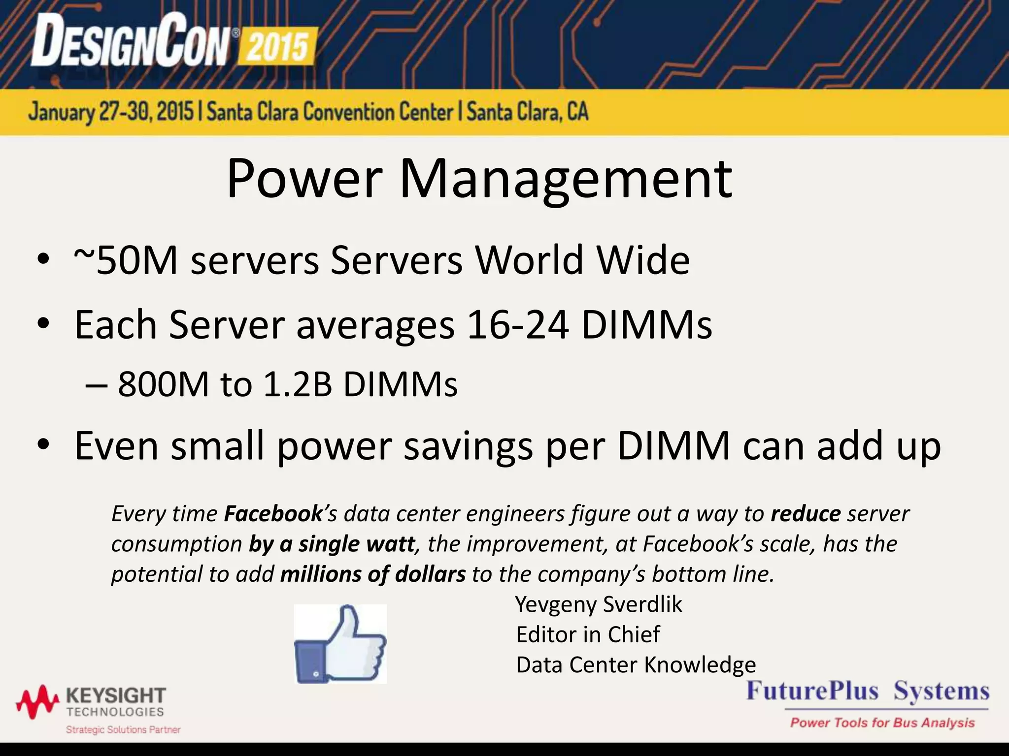 Power Management
• ~50M servers Servers World Wide
• Each Server averages 16-24 DIMMs
– 800M to 1.2B DIMMs
• Even small power savings per DIMM can add up
Every time Facebook’s data center engineers figure out a way to reduce server
consumption by a single watt, the improvement, at Facebook’s scale, has the
potential to add millions of dollars to the company’s bottom line.
Yevgeny Sverdlik
Editor in Chief
Data Center Knowledge
 