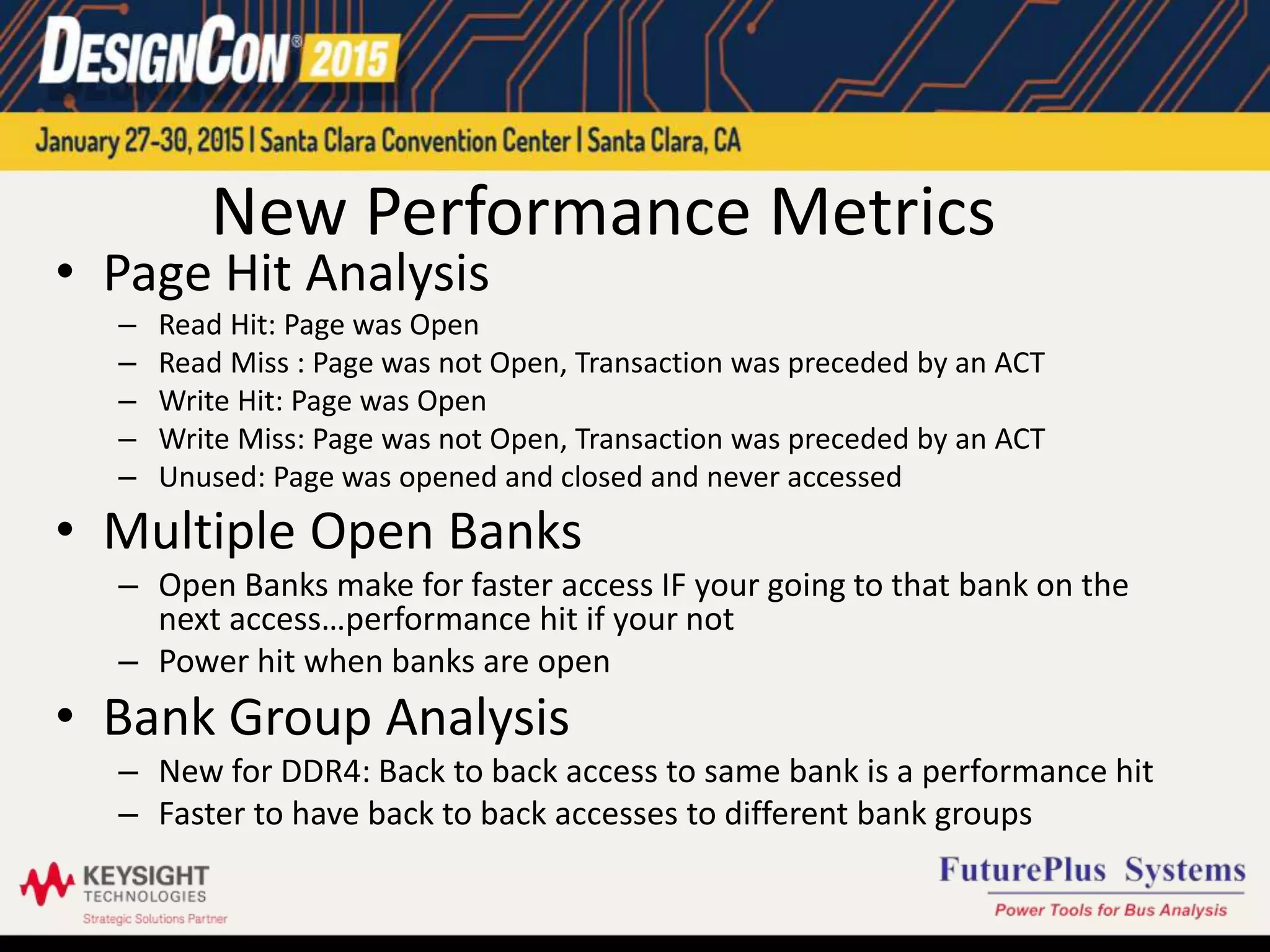 New Performance Metrics
• Page Hit Analysis
– Read Hit: Page was Open
– Read Miss : Page was not Open, Transaction was preceded by an ACT
– Write Hit: Page was Open
– Write Miss: Page was not Open, Transaction was preceded by an ACT
– Unused: Page was opened and closed and never accessed
• Multiple Open Banks
– Open Banks make for faster access IF your going to that bank on the
next access…performance hit if your not
– Power hit when banks are open
• Bank Group Analysis
– New for DDR4: Back to back access to same bank is a performance hit
– Faster to have back to back accesses to different bank groups
 
