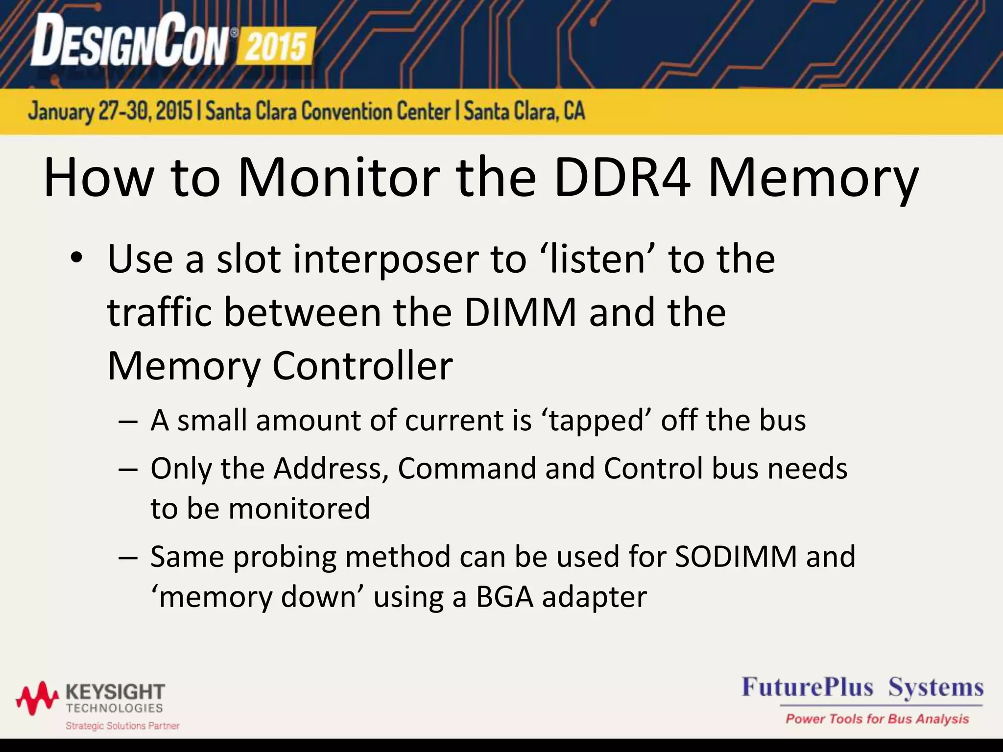 How to Monitor the DDR4 Memory
• Use a slot interposer to ‘listen’ to the
traffic between the DIMM and the
Memory Controller
– A small amount of current is ‘tapped’ off the bus
– Only the Address, Command and Control bus needs
to be monitored
– Same probing method can be used for SODIMM and
‘memory down’ using a BGA adapter
 
