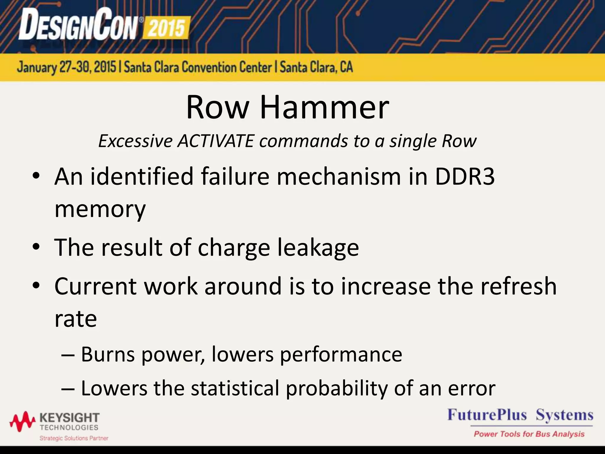 Row Hammer
Excessive ACTIVATE commands to a single Row
• An identified failure mechanism in DDR3
memory
• The result of charge leakage
• Current work around is to increase the refresh
rate
– Burns power, lowers performance
– Lowers the statistical probability of an error
 