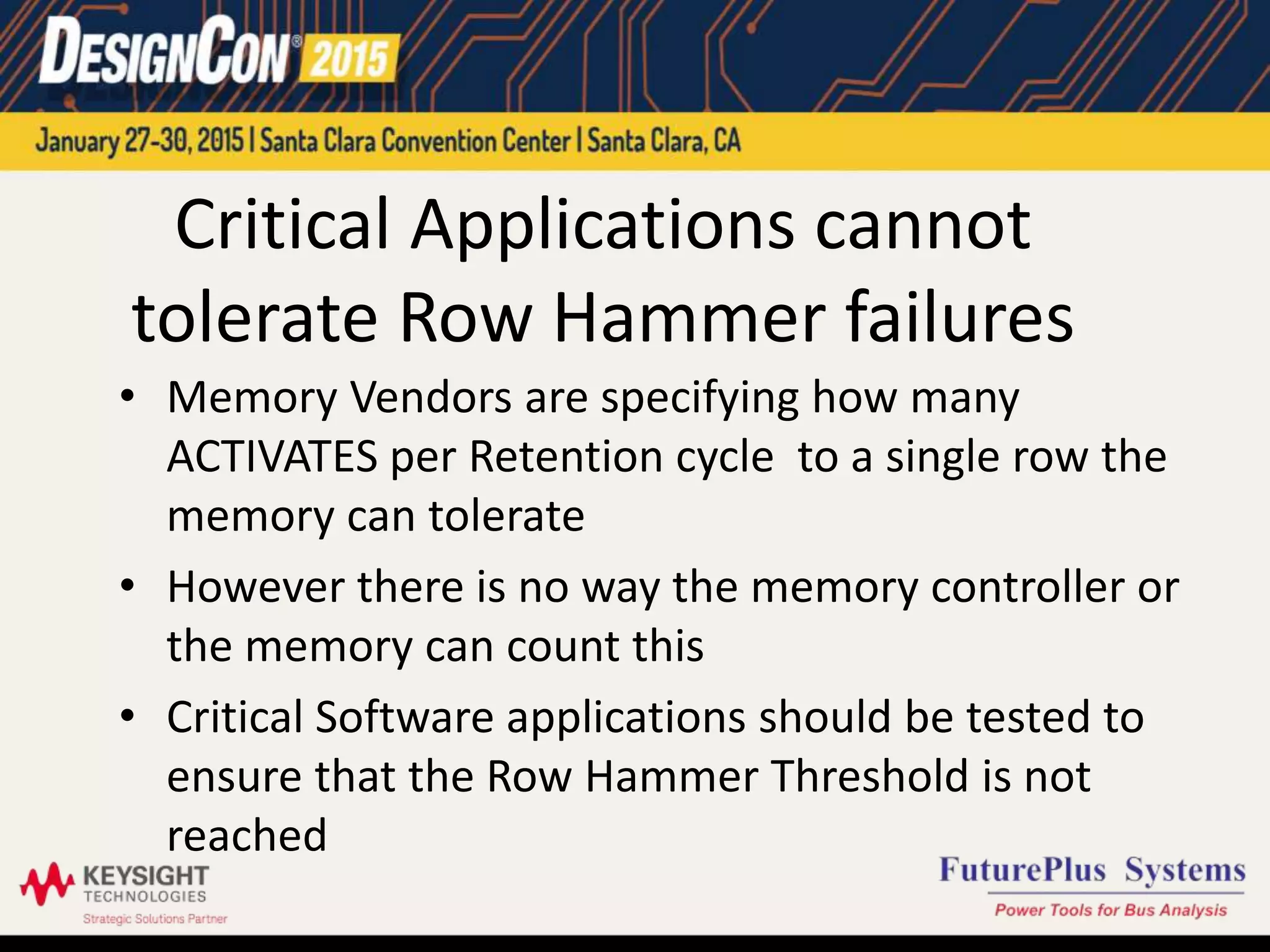 Critical Applications cannot
tolerate Row Hammer failures
• Memory Vendors are specifying how many
ACTIVATES per Retention cycle to a single row the
memory can tolerate
• However there is no way the memory controller or
the memory can count this
• Critical Software applications should be tested to
ensure that the Row Hammer Threshold is not
reached
 