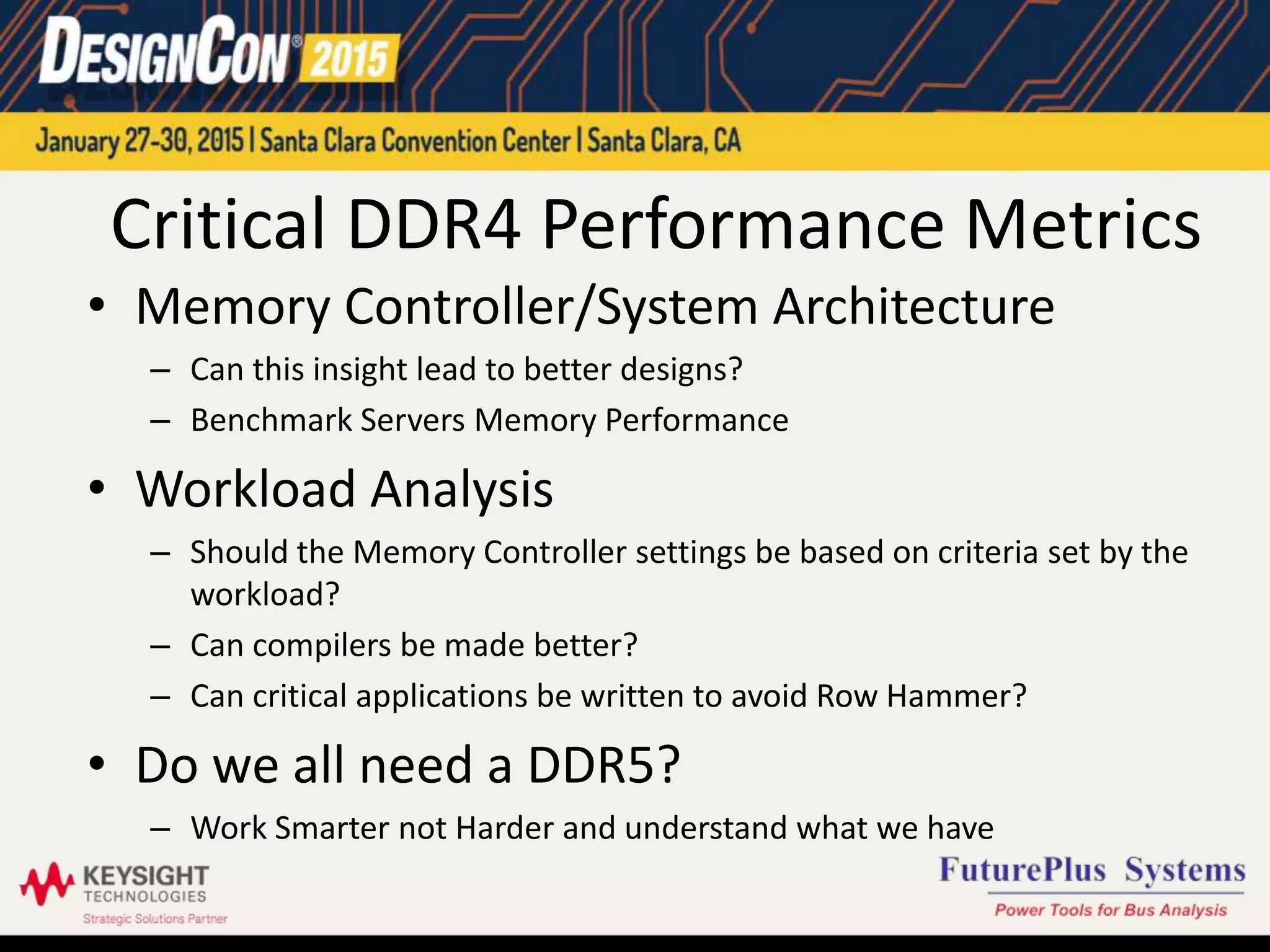 Critical DDR4 Performance Metrics
• Memory Controller/System Architecture
– Can this insight lead to better designs?
– Benchmark Servers Memory Performance
• Workload Analysis
– Should the Memory Controller settings be based on criteria set by the
workload?
– Can compilers be made better?
– Can critical applications be written to avoid Row Hammer?
• Do we all need a DDR5?
– Work Smarter not Harder and understand what we have
 