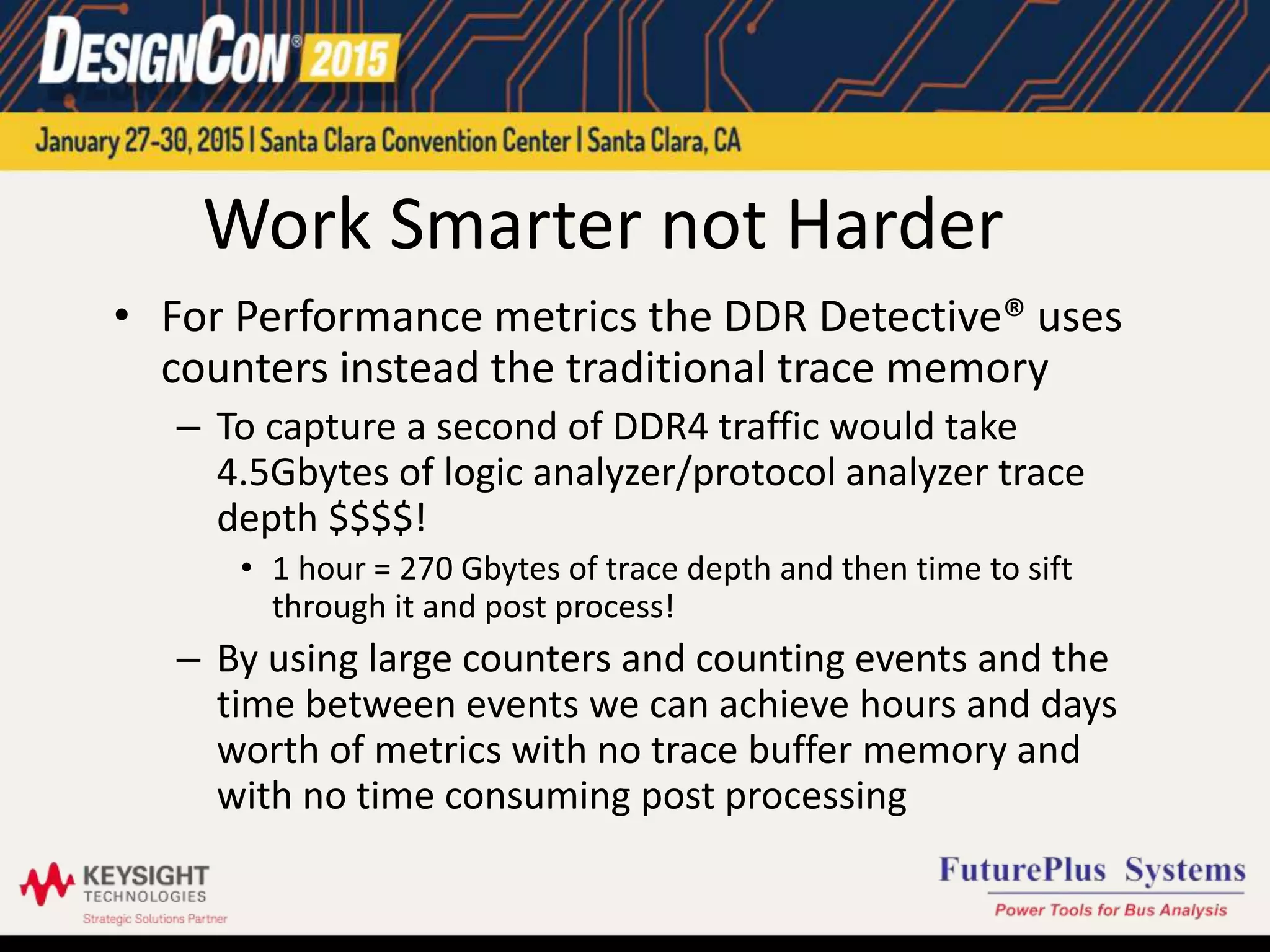 Work Smarter not Harder
• For Performance metrics the DDR Detective® uses
counters instead the traditional trace memory
– To capture a second of DDR4 traffic would take
4.5Gbytes of logic analyzer/protocol analyzer trace
depth $$$$!
• 1 hour = 270 Gbytes of trace depth and then time to sift
through it and post process!
– By using large counters and counting events and the
time between events we can achieve hours and days
worth of metrics with no trace buffer memory and
with no time consuming post processing
 