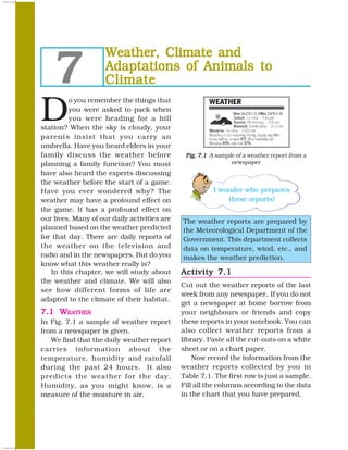 7
                     Weather, Climate and
                     Adaptations of Animals to
                     Climate

D
         o you remember the things that
         you were asked to pack when
         you were heading for a hill
station? When the sky is cloudy, your
parents insist that you carry an
umbrella. Have you heard elders in your
family discuss the weather before              Fig. 7.1 A sample of a weather report from a
planning a family function? You must                           newspaper
have also heard the experts discussing
the weather before the start of a game.
Have you ever wondered why? The                          I wonder who prepares
weather may have a profound effect on                        these reports!
the game. It has a profound effect on
our lives. Many of our daily activities are   The weather reports are prepared by
planned based on the weather predicted        the Meteorological Department of the
for that day. There are daily reports of      Government. This department collects
the weather on the television and             data on temperature, wind, etc., and
radio and in the newspapers. But do you       makes the weather prediction.
know what this weather really is?
   In this chapter, we will study about       Activity 7.1
the weather and climate. We will also
                                              Cut out the weather reports of the last
see how different forms of life are
                                              week from any newspaper. If you do not
adapted to the climate of their habitat.
                                              get a newspaper at home borrow from
7.1 WEATHER                                   your neighbours or friends and copy
In Fig. 7.1 a sample of weather report        these reports in your notebook. You can
from a newspaper is given.                    also collect weather reports from a
   We find that the daily weather report      library. Paste all the cut-outs on a white
carries information about the                 sheet or on a chart paper.
temperature, humidity and rainfall                Now record the information from the
during the past 24 hours. It also             weather reports collected by you in
predicts the weather for the day.             Table 7.1. The first row is just a sample.
Humidity, as you might know, is a             Fill all the columns according to the data
measure of the moisture in air.               in the chart that you have prepared.

68                                                                                   SCIENCE
 