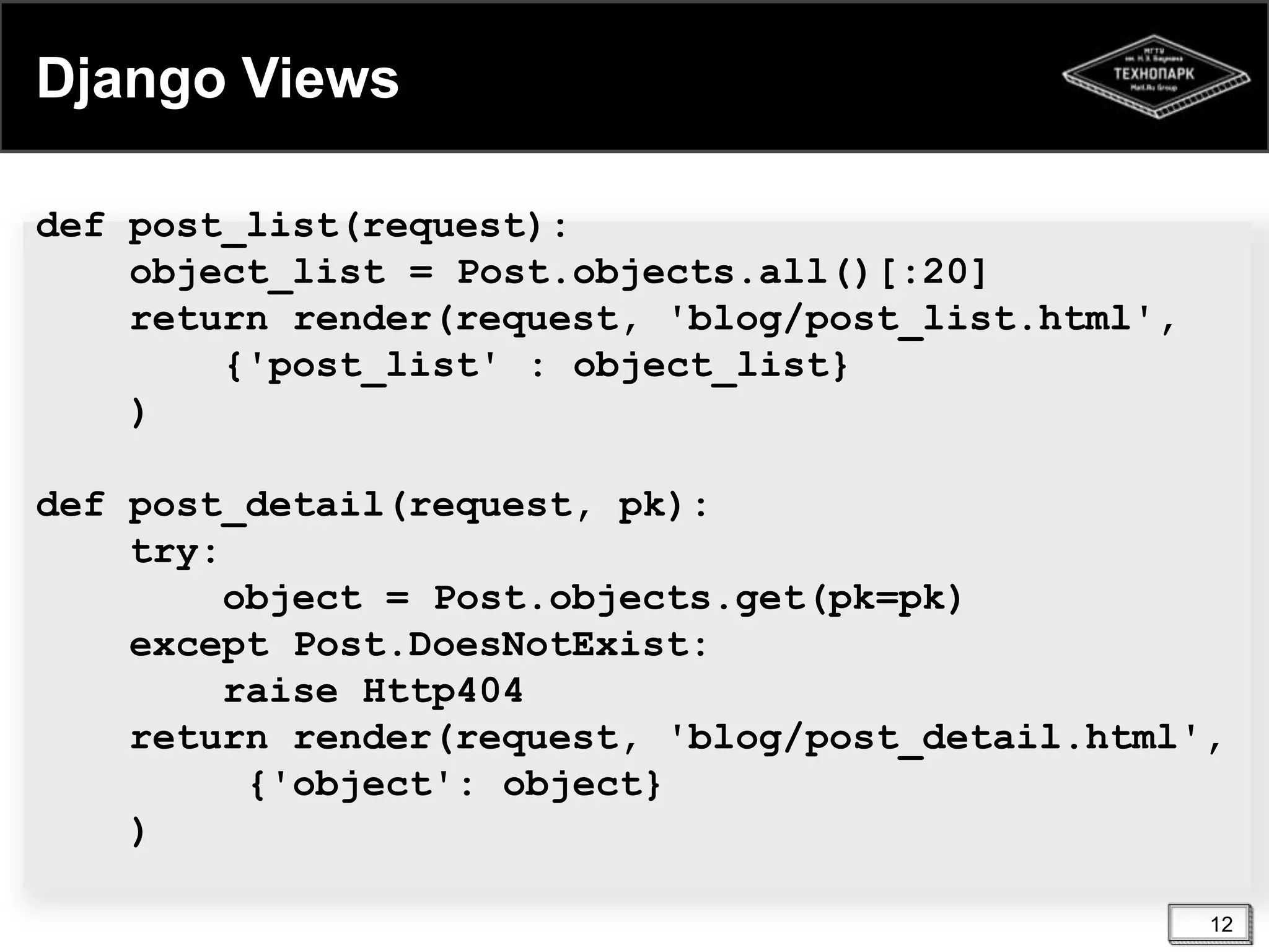 Django Views
def post_list(request):
object_list = Post.objects.all()[:20]
return render(request, 'blog/post_list.html',
{'post_list' : object_list}
)
def post_detail(request, pk):
try:
object = Post.objects.get(pk=pk)
except Post.DoesNotExist:
raise Http404
return render(request, 'blog/post_detail.html',
{'object': object}
)
12

 