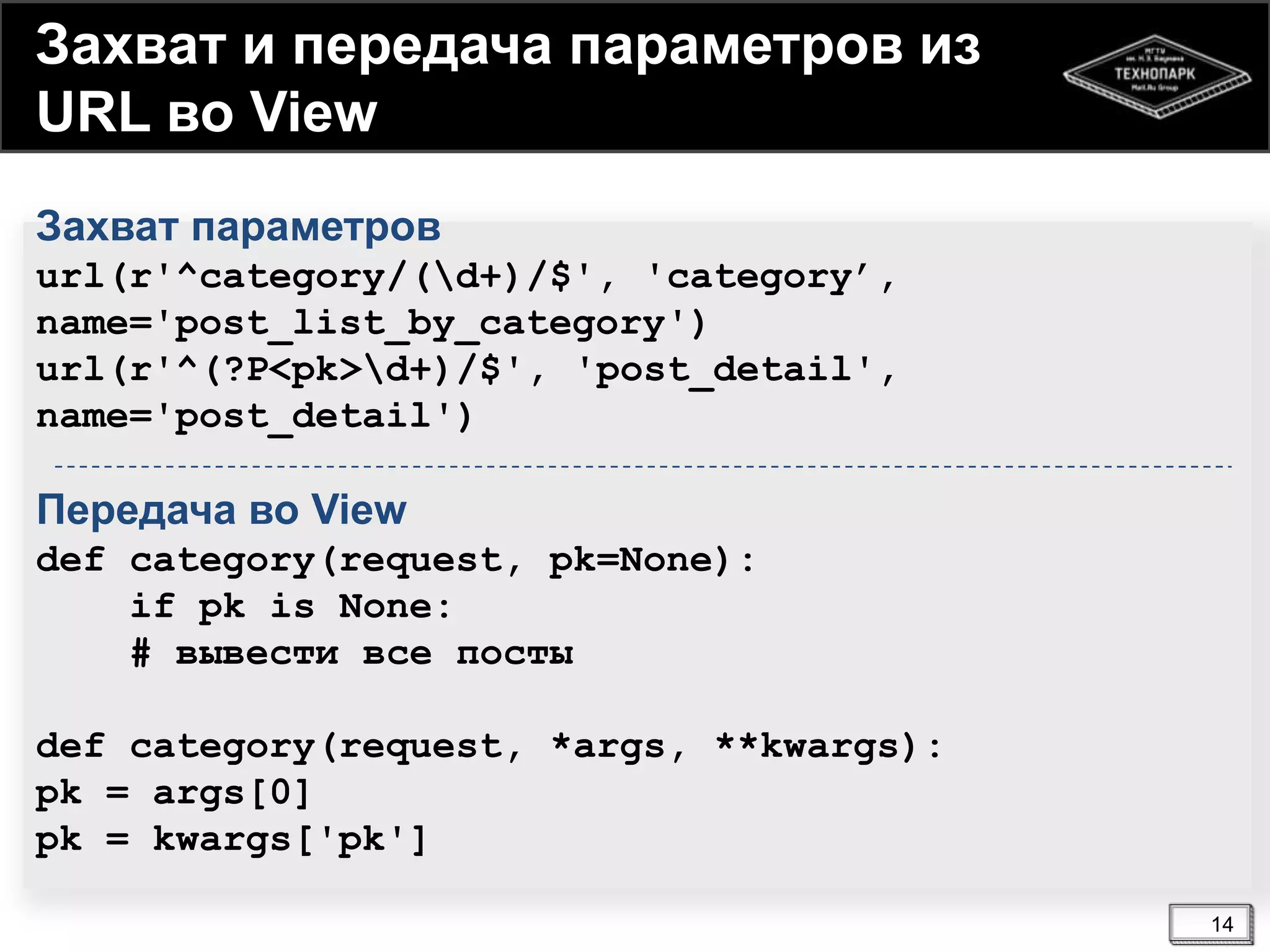 Захват и передача параметров из
URL во View
Захват параметров
url(r'^category/(d+)/$', 'category’,
name='post_list_by_category')
url(r'^(?P<pk>d+)/$', 'post_detail',
name='post_detail')

Передача во View
def category(request, pk=None):
if pk is None:
# вывести все посты
def category(request, *args, **kwargs):
pk = args[0]
pk = kwargs['pk']
14

 