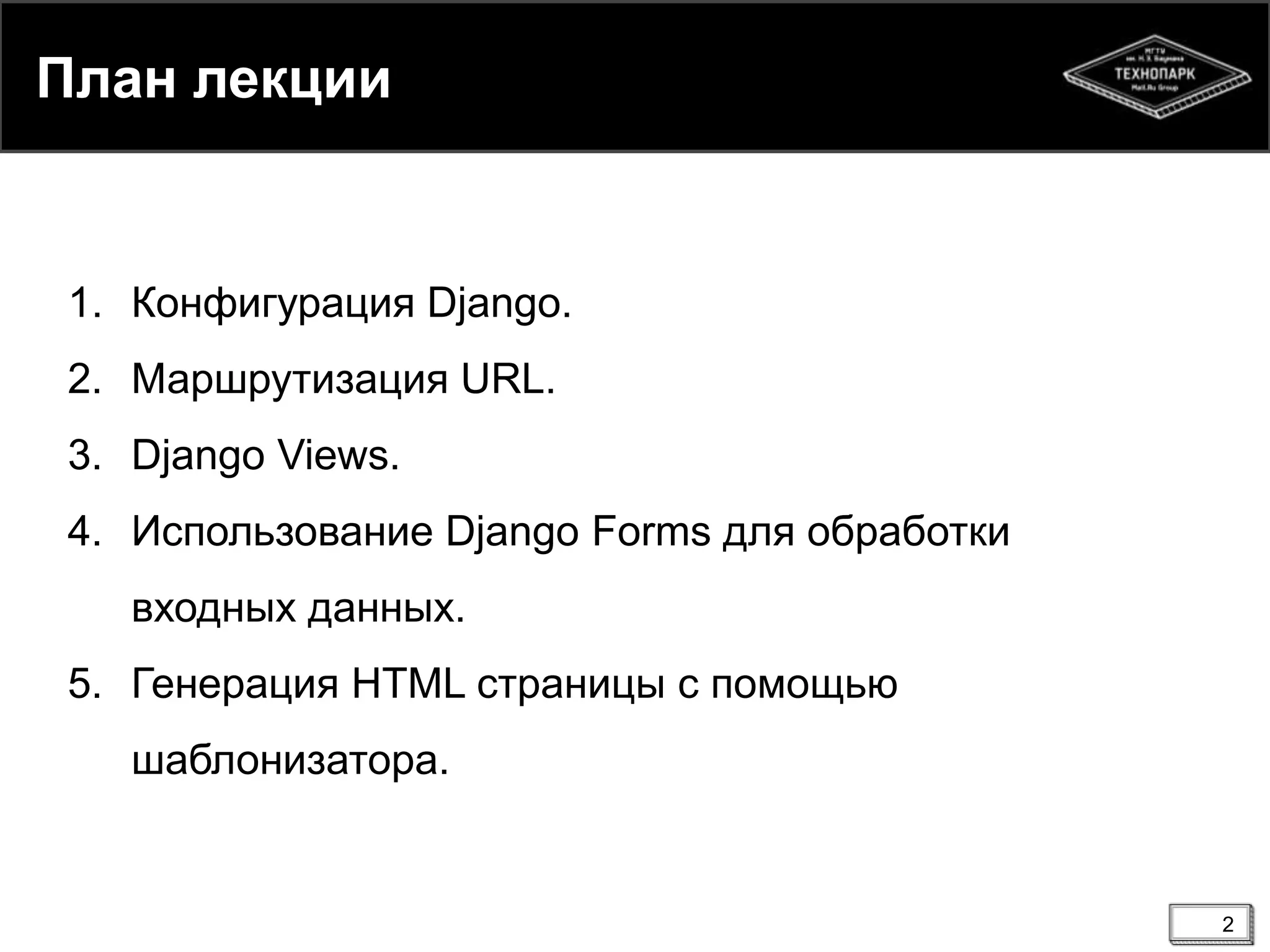 План лекции

1. Конфигурация Django.
2. Маршрутизация URL.
3. Django Views.
4. Использование Django Forms для обработки
входных данных.
5. Генерация HTML страницы с помощью
шаблонизатора.

2

 