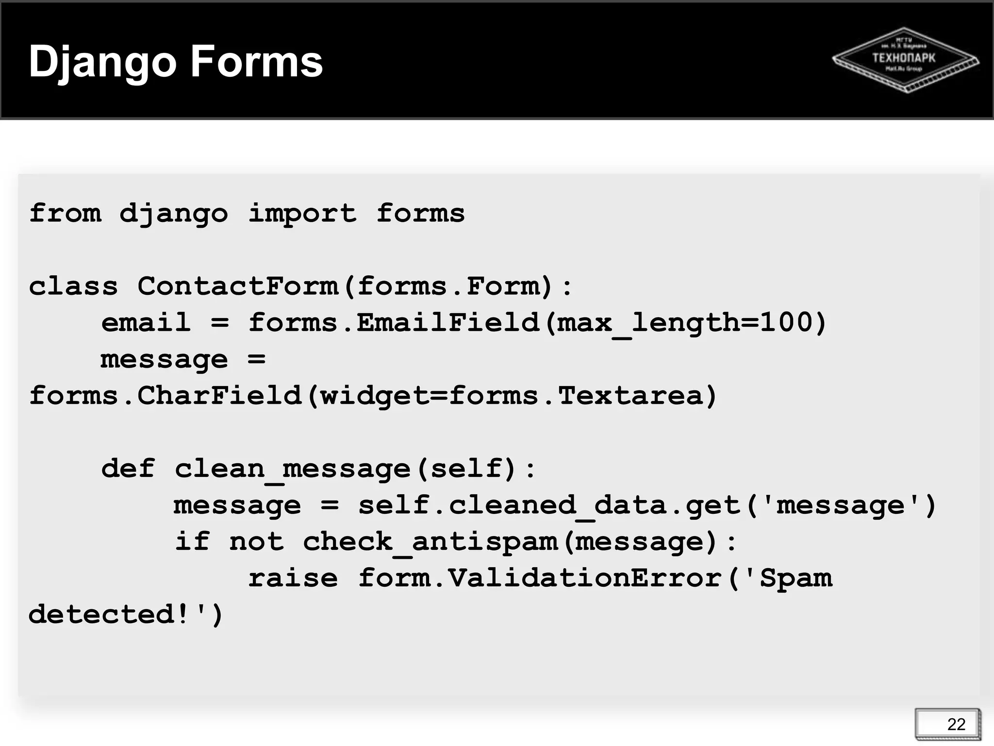 Django Forms

from django import forms
class ContactForm(forms.Form):
email = forms.EmailField(max_length=100)
message =
forms.CharField(widget=forms.Textarea)
def clean_message(self):
message = self.cleaned_data.get('message')
if not check_antispam(message):
raise form.ValidationError('Spam
detected!')

22

 