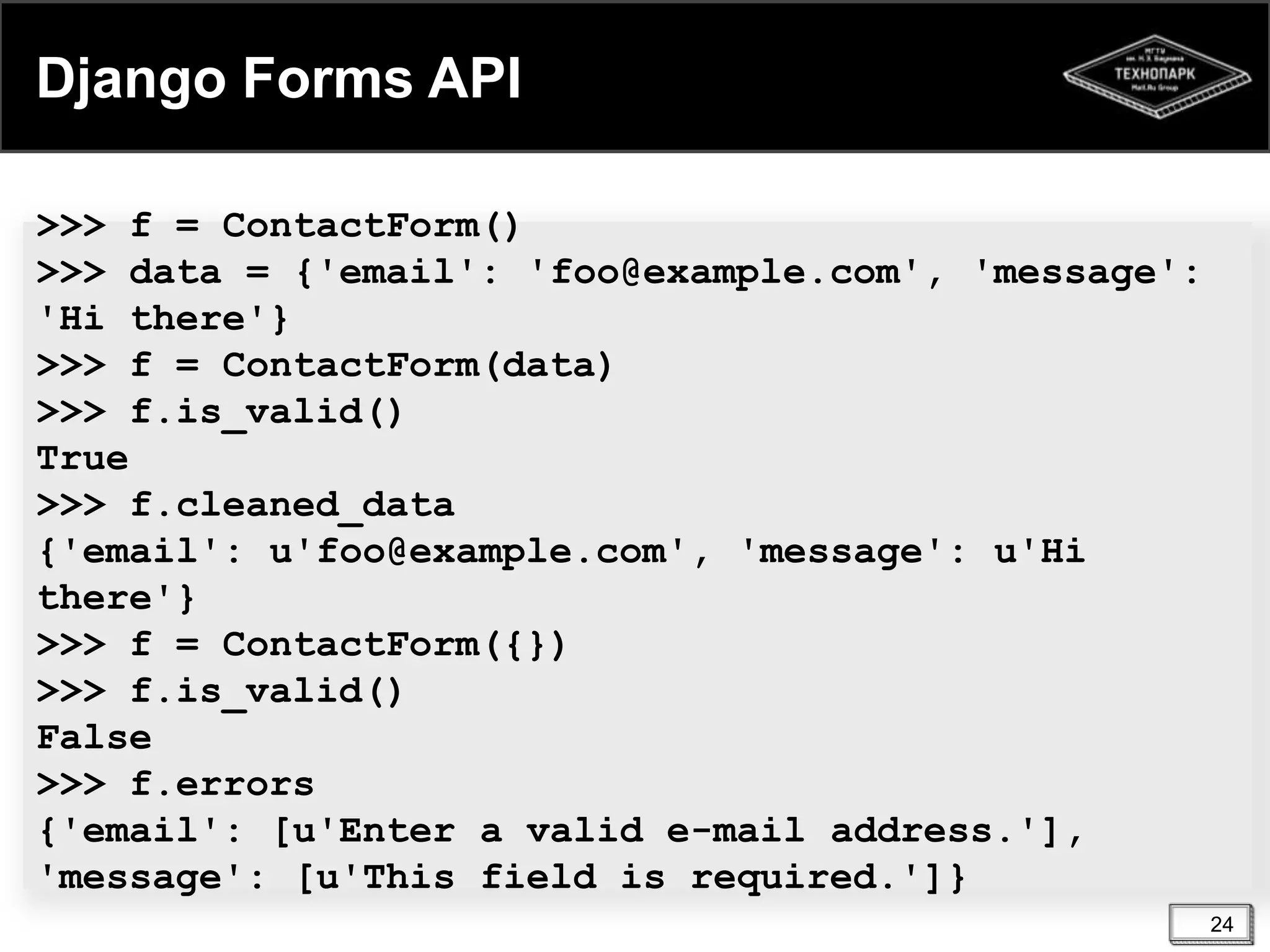 Django Forms API
>>> f = ContactForm()
>>> data = {'email': 'foo@example.com', 'message':
'Hi there'}
>>> f = ContactForm(data)
>>> f.is_valid()
True
>>> f.cleaned_data
{'email': u'foo@example.com', 'message': u'Hi
there'}
>>> f = ContactForm({})
>>> f.is_valid()
False
>>> f.errors
{'email': [u'Enter a valid e-mail address.'],
'message': [u'This field is required.']}
24

 