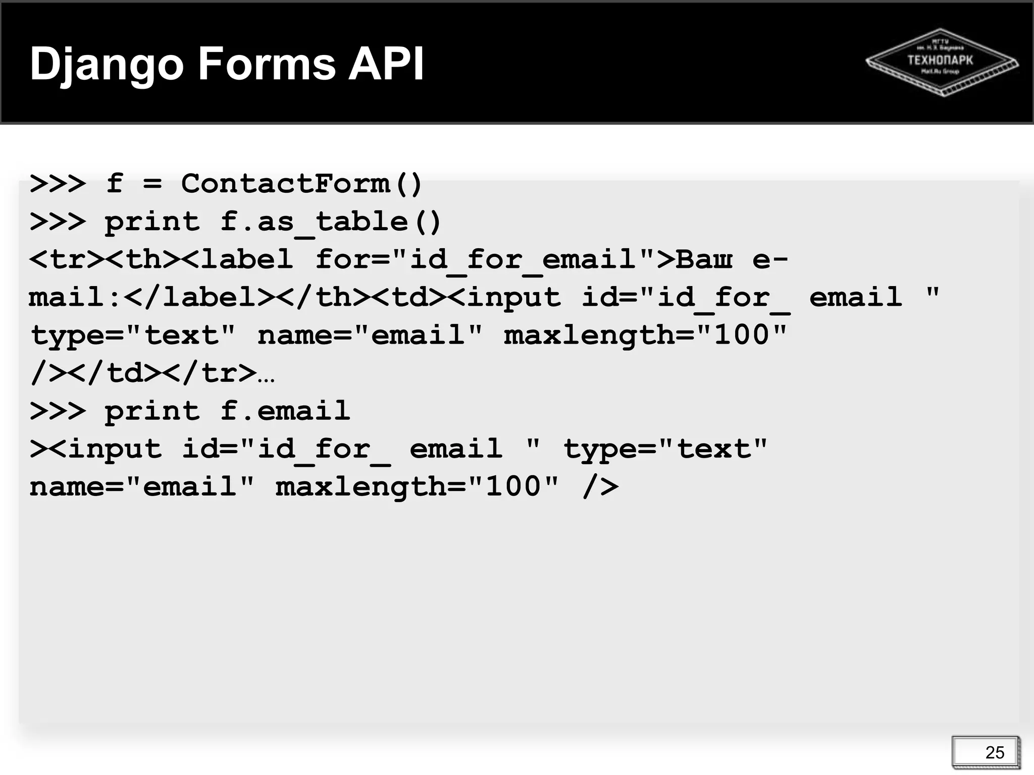 Django Forms API
>>> f = ContactForm()
>>> print f.as_table()
<tr><th><label for="id_for_email">Ваш email:</label></th><td><input id="id_for_ email "
type="text" name="email" maxlength="100"
/></td></tr>…
>>> print f.email
><input id="id_for_ email " type="text"
name="email" maxlength="100" />

25

 