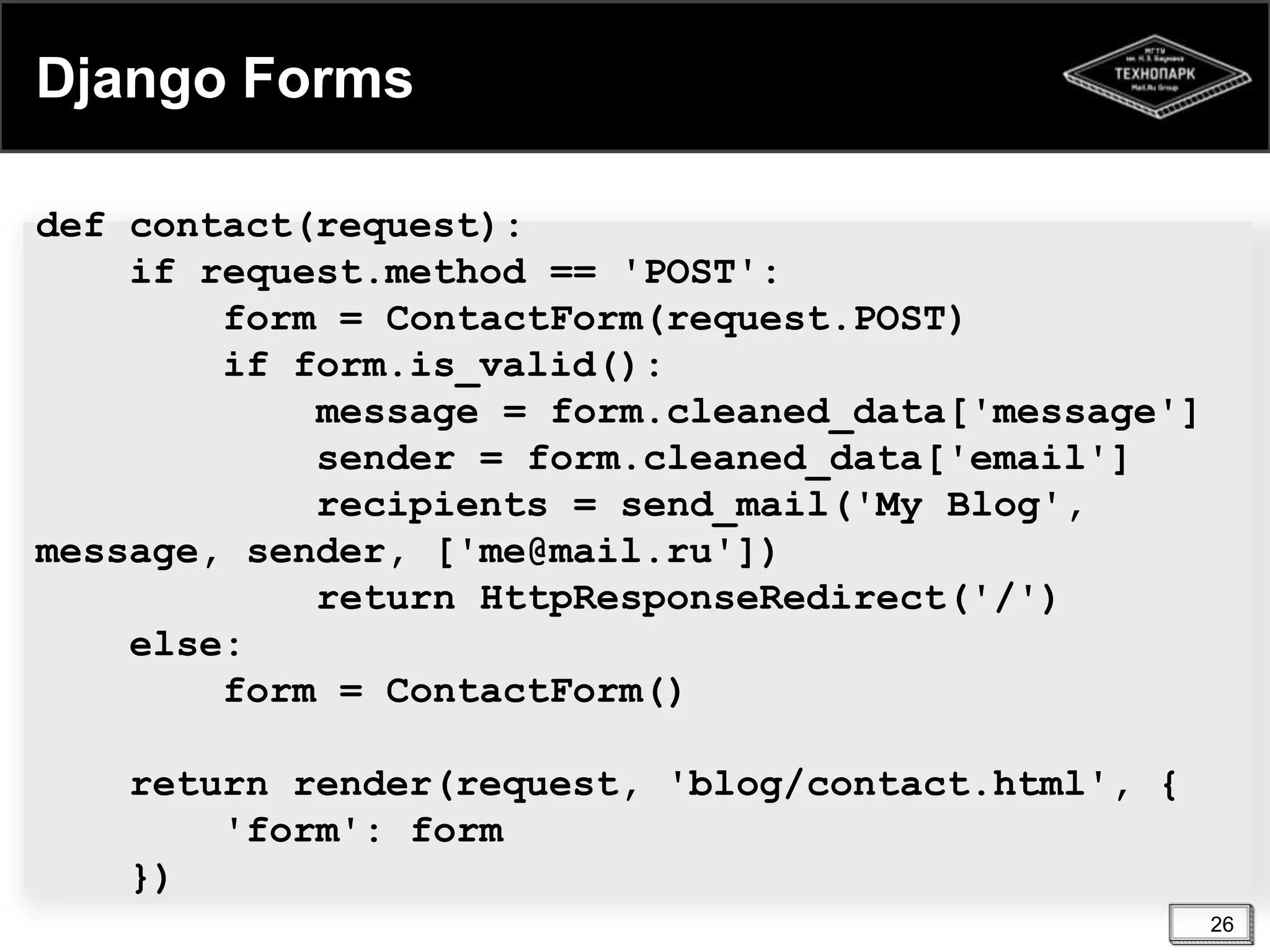 Django Forms
def contact(request):
if request.method == 'POST':
form = ContactForm(request.POST)
if form.is_valid():
message = form.cleaned_data['message']
sender = form.cleaned_data['email']
recipients = send_mail('My Blog',
message, sender, ['me@mail.ru'])
return HttpResponseRedirect('/')
else:
form = ContactForm()
return render(request, 'blog/contact.html', {
'form': form
})
26

 