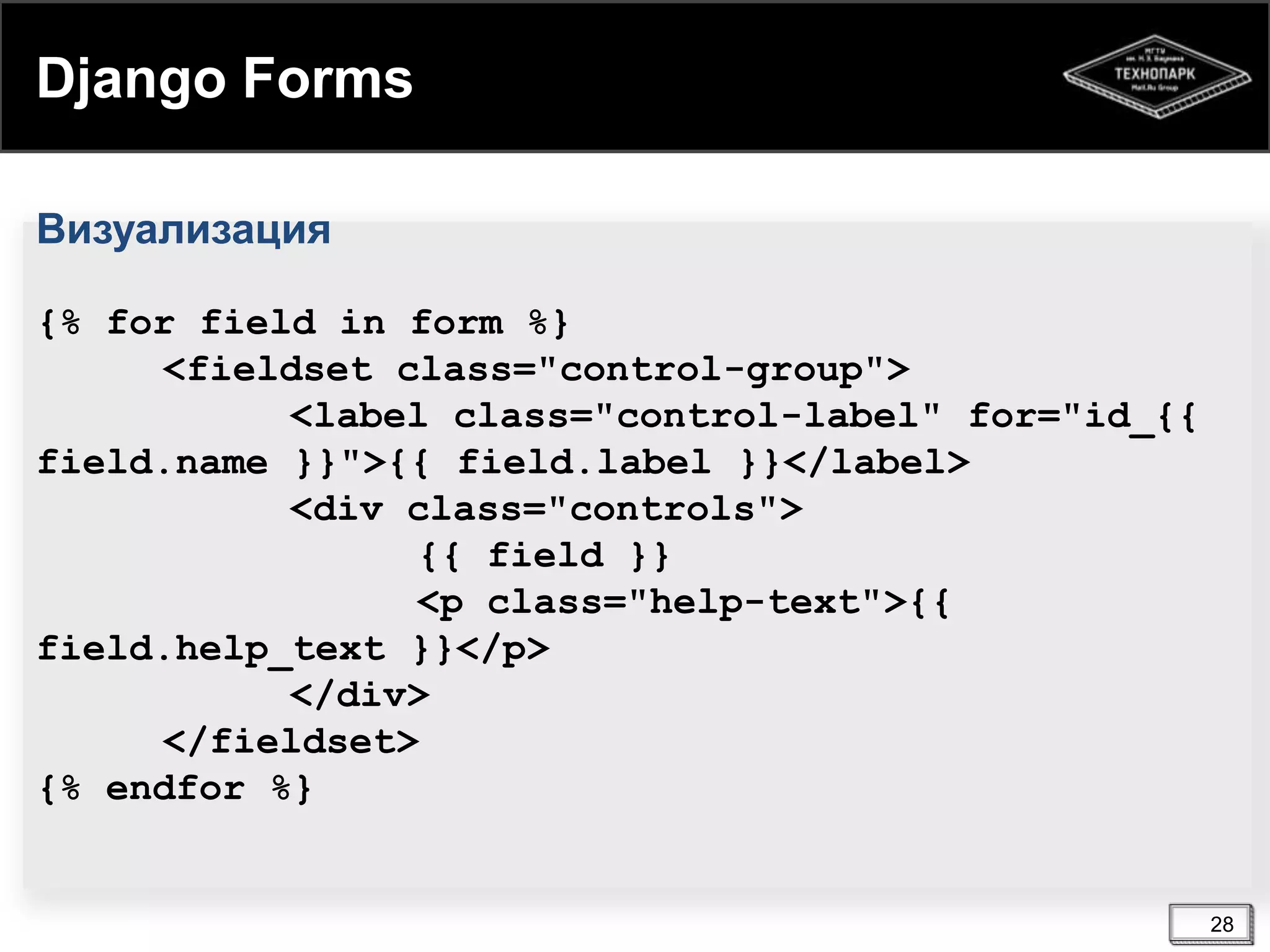 Django Forms
Визуализация
{% for field in form %}
<fieldset class="control-group">
<label class="control-label" for="id_{{
field.name }}">{{ field.label }}</label>
<div class="controls">
{{ field }}
<p class="help-text">{{
field.help_text }}</p>
</div>
</fieldset>
{% endfor %}

28

 
