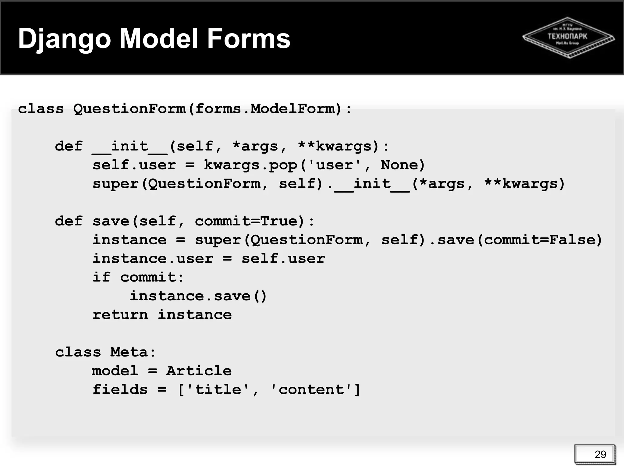 Django Model Forms
class QuestionForm(forms.ModelForm):
def __init__(self, *args, **kwargs):
self.user = kwargs.pop('user', None)
super(QuestionForm, self).__init__(*args, **kwargs)
def save(self, commit=True):
instance = super(QuestionForm, self).save(commit=False)
instance.user = self.user
if commit:
instance.save()
return instance
class Meta:
model = Article
fields = ['title', 'content']

29

 