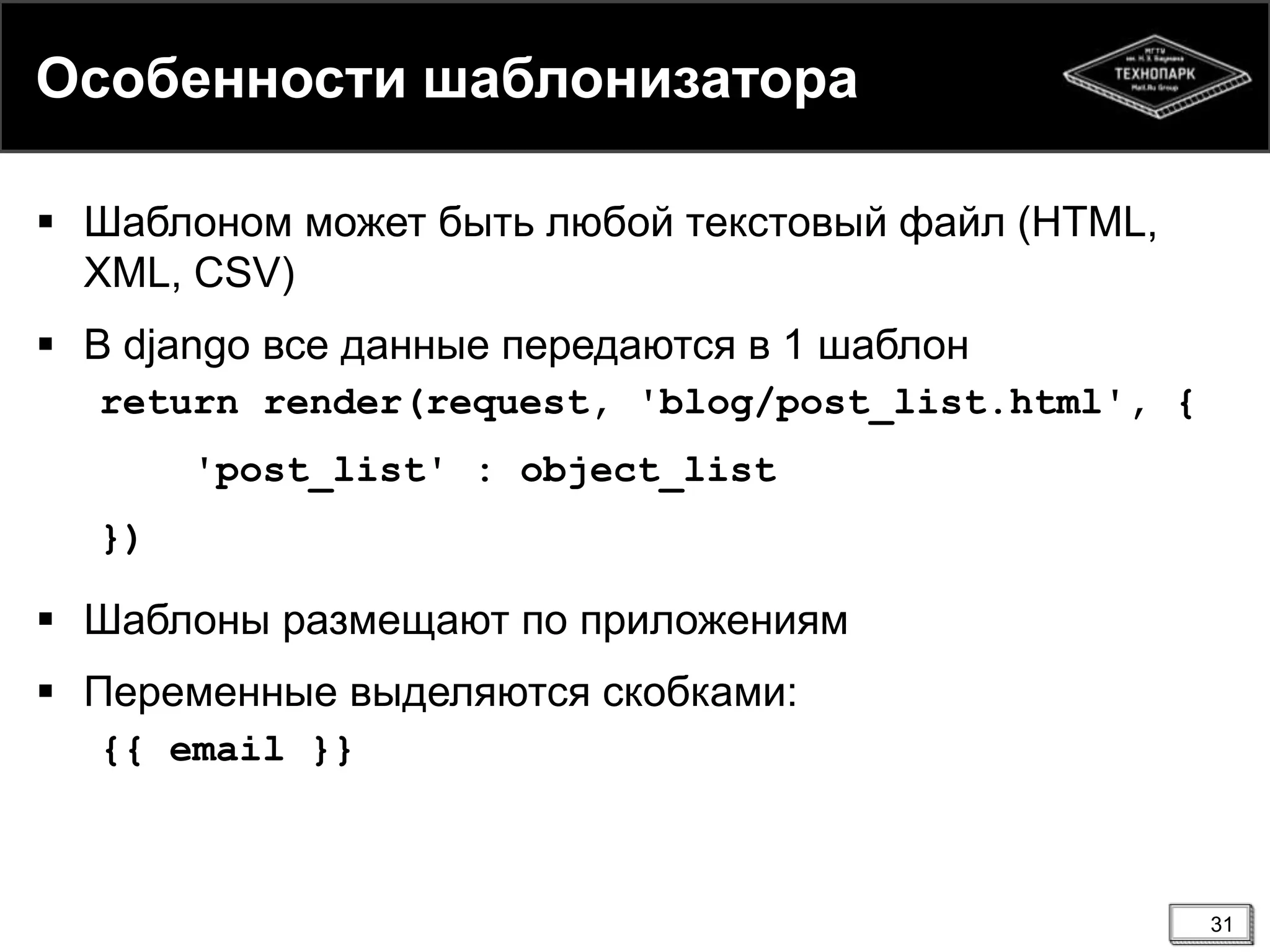 Особенности шаблонизатора
 Шаблоном может быть любой текстовый файл (HTML,
XML, CSV)

 В django все данные передаются в 1 шаблон
return render(request, 'blog/post_list.html', {
'post_list' : object_list
})

 Шаблоны размещают по приложениям
 Переменные выделяются скобками:
{{ email }}

31

 