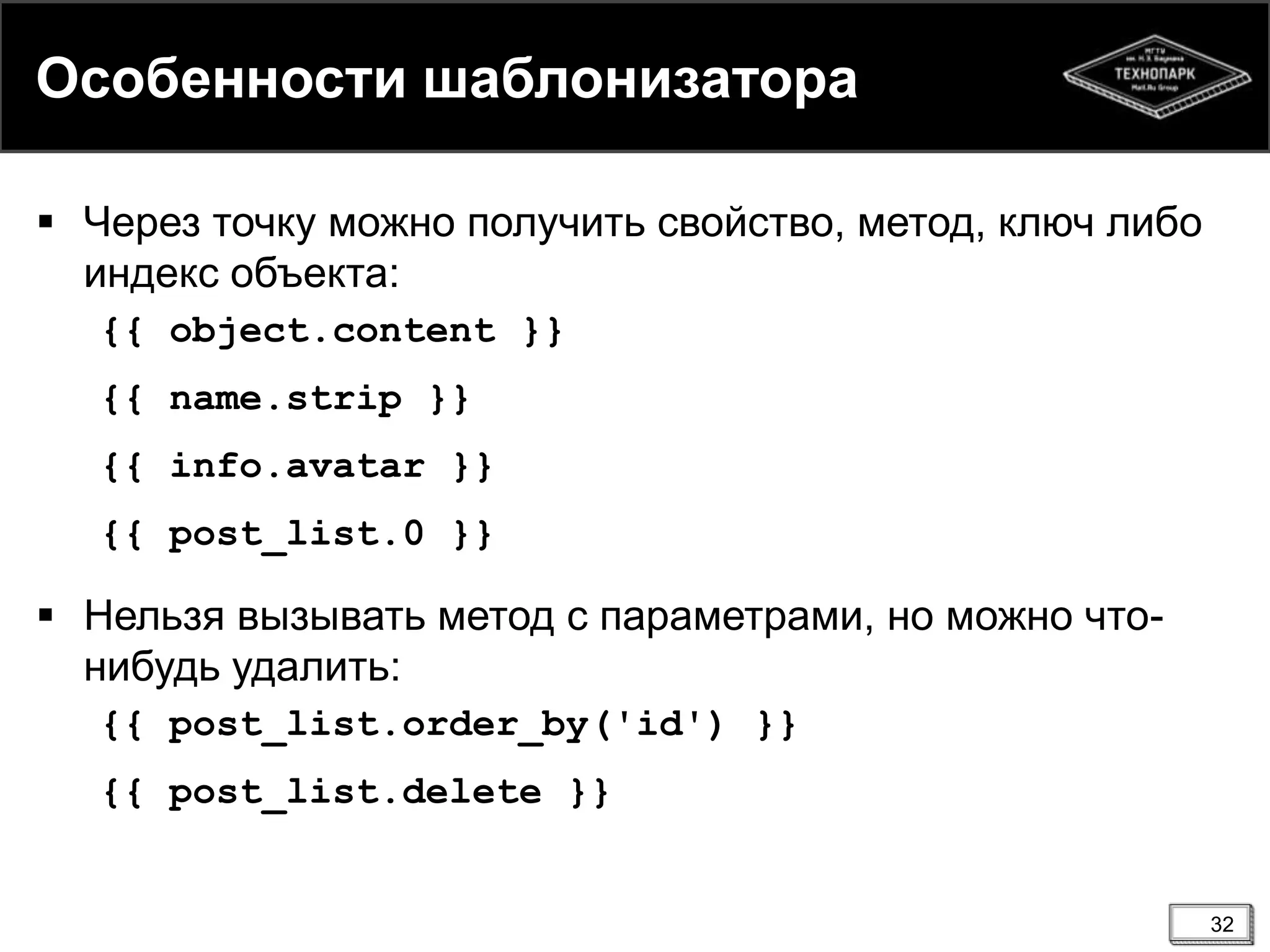 Особенности шаблонизатора
 Через точку можно получить свойство, метод, ключ либо
индекс объекта:
{{ object.content }}
{{ name.strip }}
{{ info.avatar }}
{{ post_list.0 }}

 Нельзя вызывать метод с параметрами, но можно чтонибудь удалить:
{{ post_list.order_by('id') }}
{{ post_list.delete }}

32

 