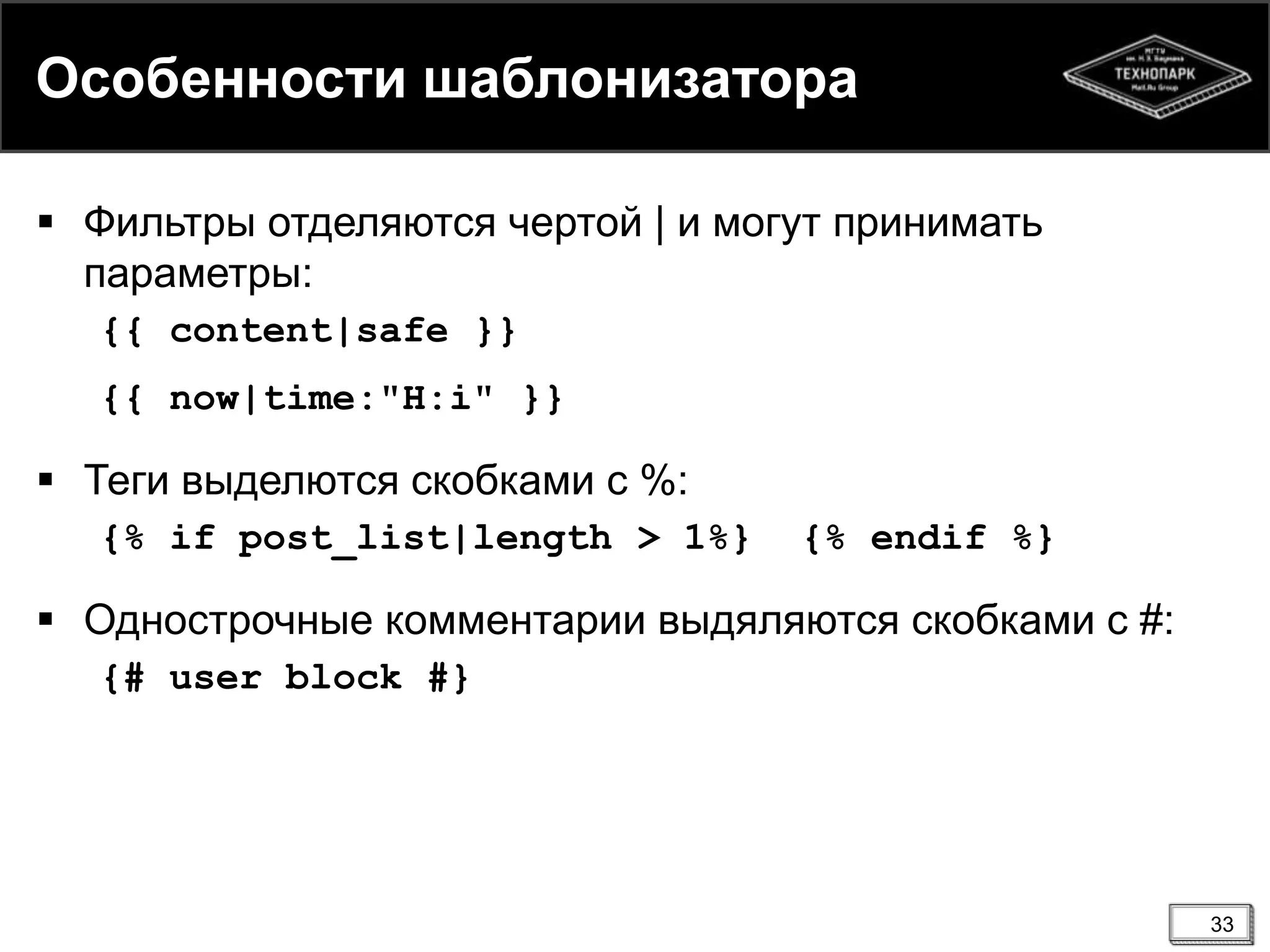 Особенности шаблонизатора
 Фильтры отделяются чертой | и могут принимать
параметры:
{{ content|safe }}
{{ now|time:"H:i" }}

 Теги выделются скобками с %:
{% if post_list|length > 1%}

{% endif %}

 Однострочные комментарии выдяляются скобками с #:
{# user block #}

33

 