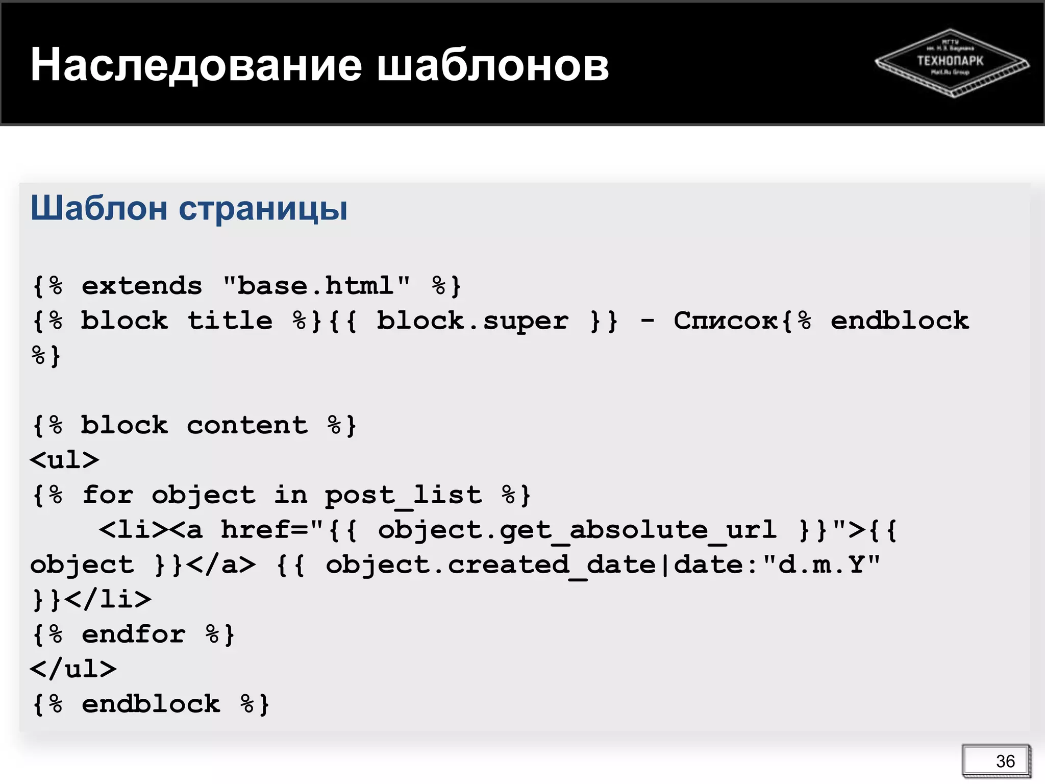 Наследование шаблонов
Шаблон страницы
{% extends "base.html" %}
{% block title %}{{ block.super }} - Список{% endblock
%}
{% block content %}
<ul>
{% for object in post_list %}
<li><a href="{{ object.get_absolute_url }}">{{
object }}</a> {{ object.created_date|date:"d.m.Y"
}}</li>
{% endfor %}
</ul>
{% endblock %}
36

 