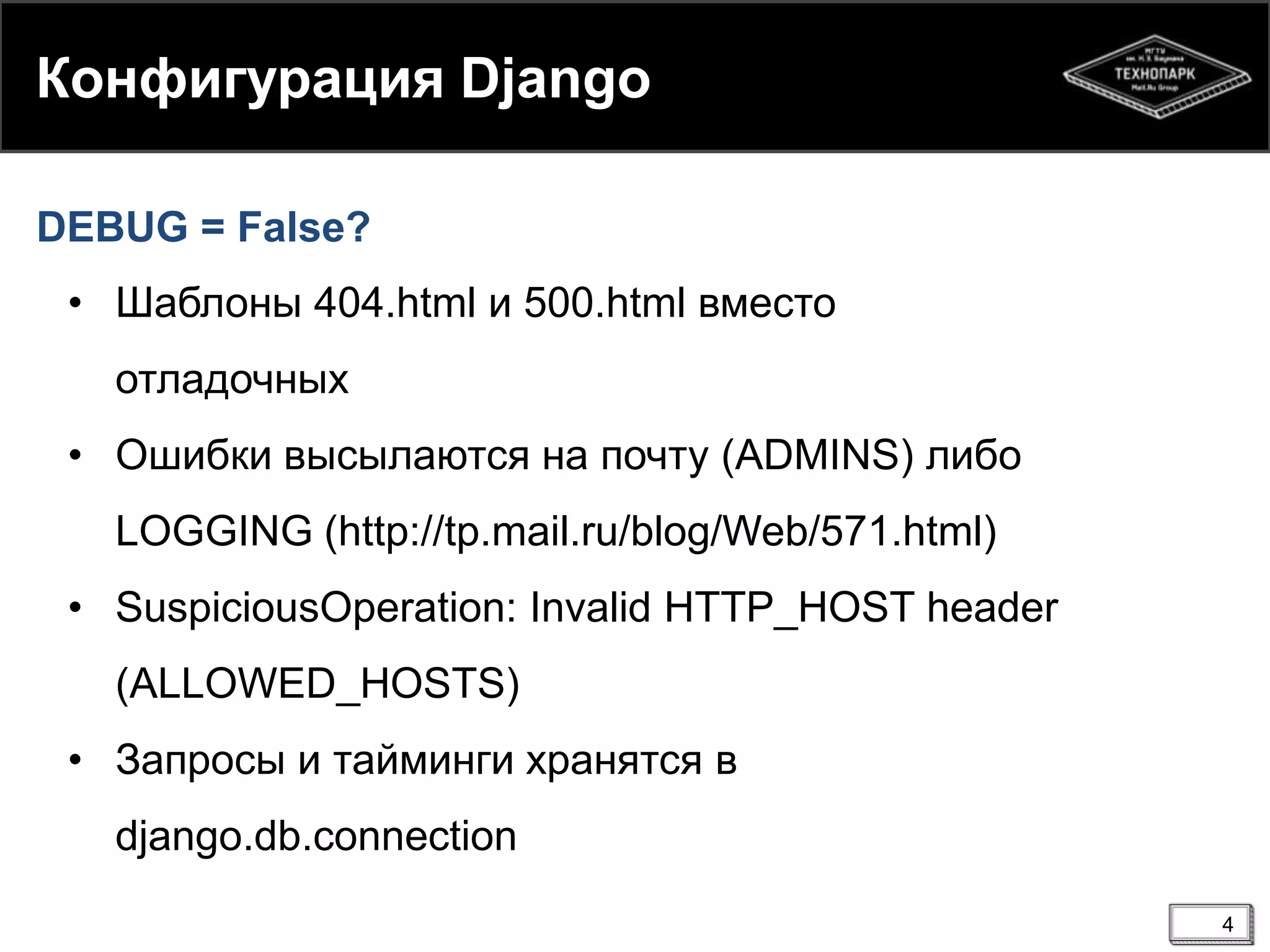 Конфигурация Django
DEBUG = False?

• Шаблоны 404.html и 500.html вместо
отладочных
• Ошибки высылаются на почту (ADMINS) либо
LOGGING (http://tp.mail.ru/blog/Web/571.html)
• SuspiciousOperation: Invalid HTTP_HOST header
(ALLOWED_HOSTS)
• Запросы и тайминги хранятся в
django.db.connection
4

 