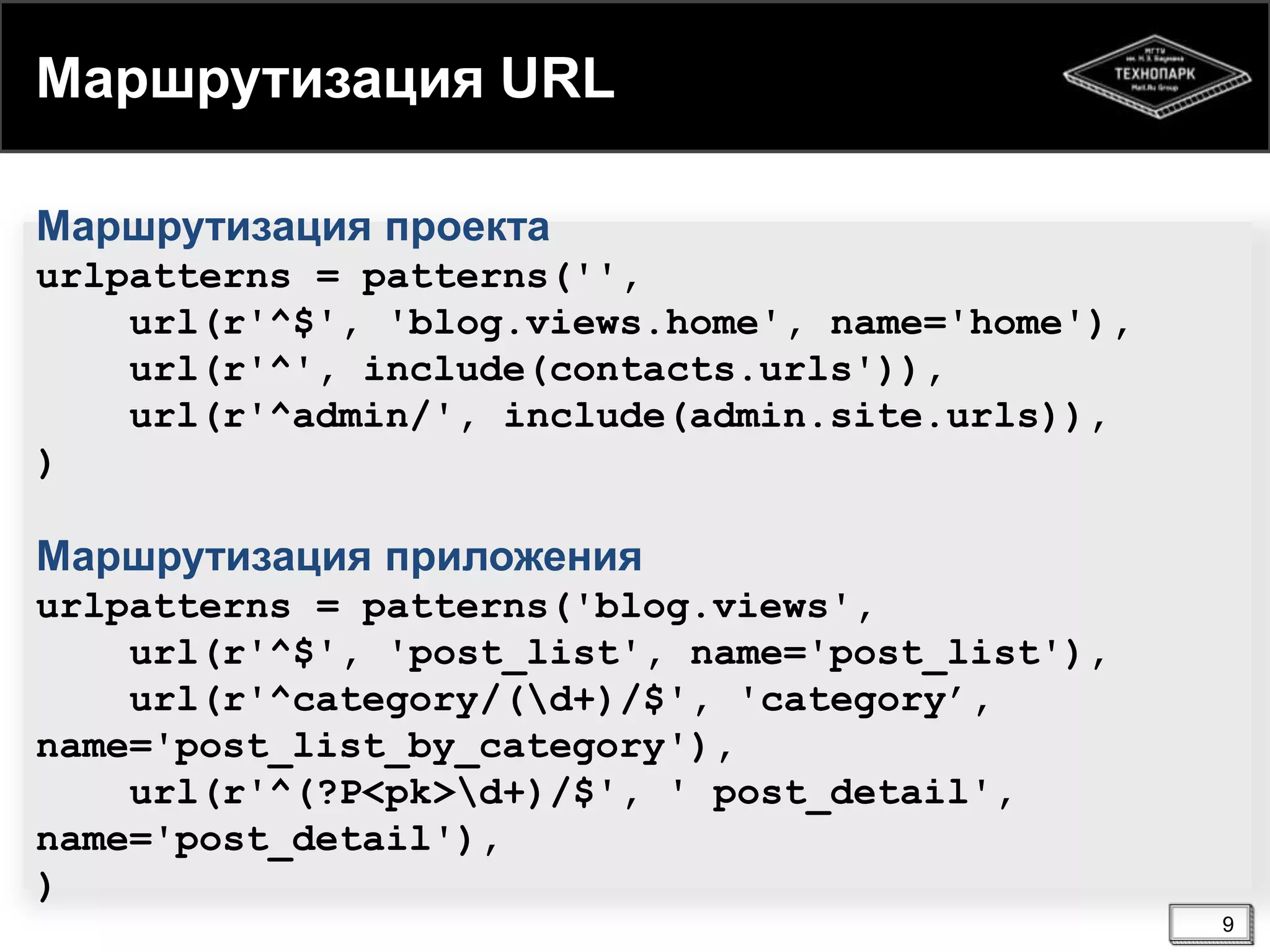 Маршрутизация URL
Маршрутизация проекта
urlpatterns = patterns('',
url(r'^$', 'blog.views.home', name='home'),
url(r'^', include(contacts.urls')),
url(r'^admin/', include(admin.site.urls)),
)

Маршрутизация приложения
urlpatterns = patterns('blog.views',
url(r'^$', 'post_list', name='post_list'),
url(r'^category/(d+)/$', 'category’,
name='post_list_by_category'),
url(r'^(?P<pk>d+)/$', ' post_detail',
name='post_detail'),
)
9

 