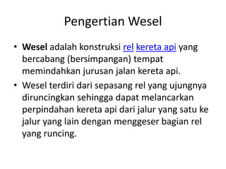 Pengertian Wesel 
• Wesel adalah konstruksi rel kereta api yang 
bercabang (bersimpangan) tempat 
memindahkan jurusan jalan kereta api. 
• Wesel terdiri dari sepasang rel yang ujungnya 
diruncingkan sehingga dapat melancarkan 
perpindahan kereta api dari jalur yang satu ke 
jalur yang lain dengan menggeser bagian rel 
yang runcing. 
 