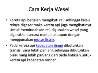 Cara Kerja Wesel 
• Kereta api berjalan mengikuti rel, sehingga kalau 
relnya digeser maka kereta api juga mengikutinya. 
Untuk memindahkan rel, digunakan wesel yang 
digerakkan secara manual ataupun dengan 
menggunakan motor listrik. 
• Pada kereta api kecepatan tinggi dibutuhkan 
transisi yang lebih panjang sehingga dibutuhkan 
pisau yang lebih panjang dari pada lintasan untuk 
kereta api kecepatan rendah. 
 