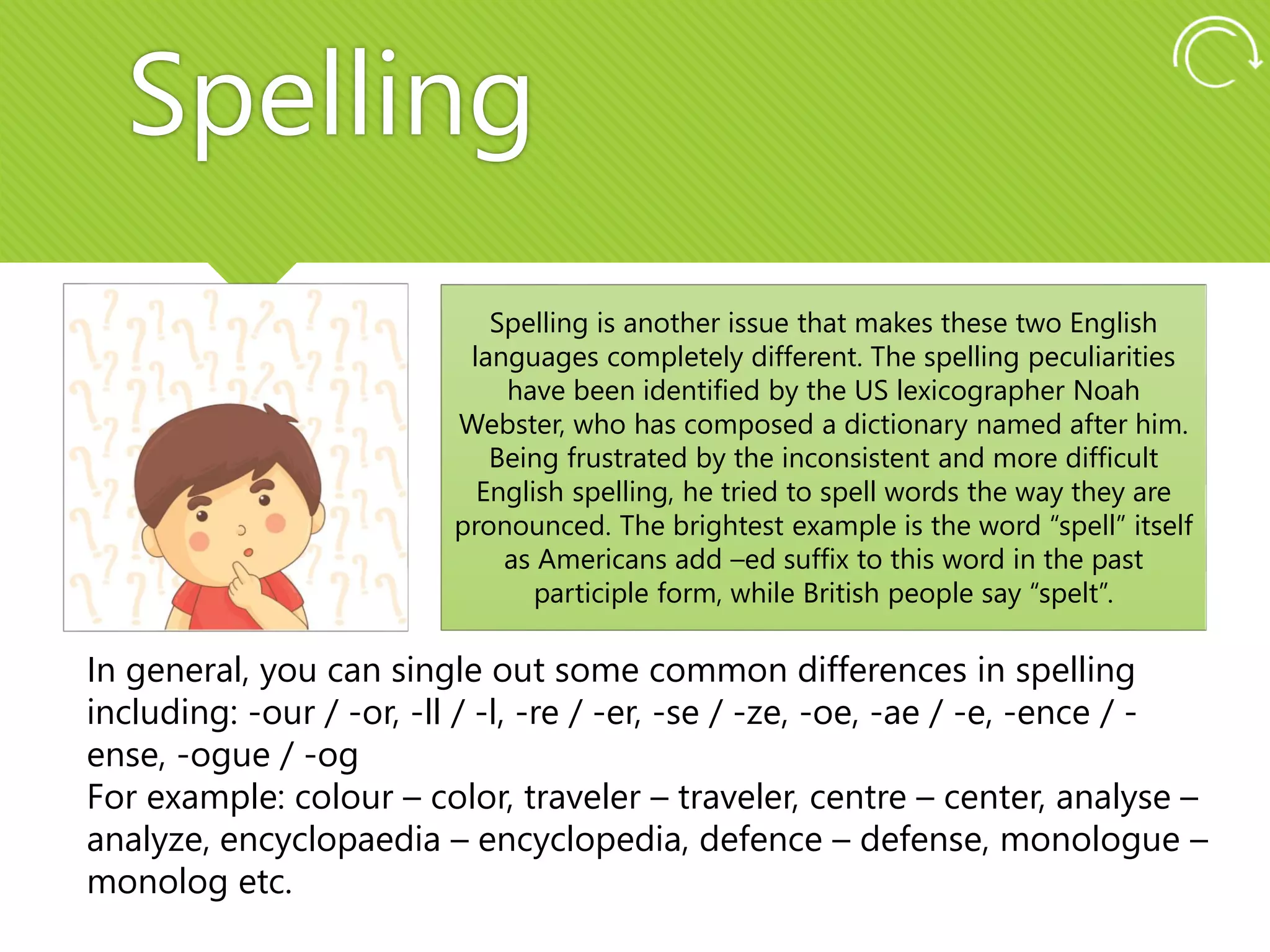 Spelling
Spelling is another issue that makes these two English
languages completely different. The spelling peculiarities
have been identified by the US lexicographer Noah
Webster, who has composed a dictionary named after him.
Being frustrated by the inconsistent and more difficult
English spelling, he tried to spell words the way they are
pronounced. The brightest example is the word “spell” itself
as Americans add –ed suffix to this word in the past
participle form, while British people say “spelt”.
In general, you can single out some common differences in spelling
including: -our / -or, -ll / -l, -re / -er, -se / -ze, -oe, -ae / -e, -ence / -
ense, -ogue / -og
For example: colour – color, traveler – traveler, centre – center, analyse –
analyze, encyclopaedia – encyclopedia, defence – defense, monologue –
monolog etc.
 