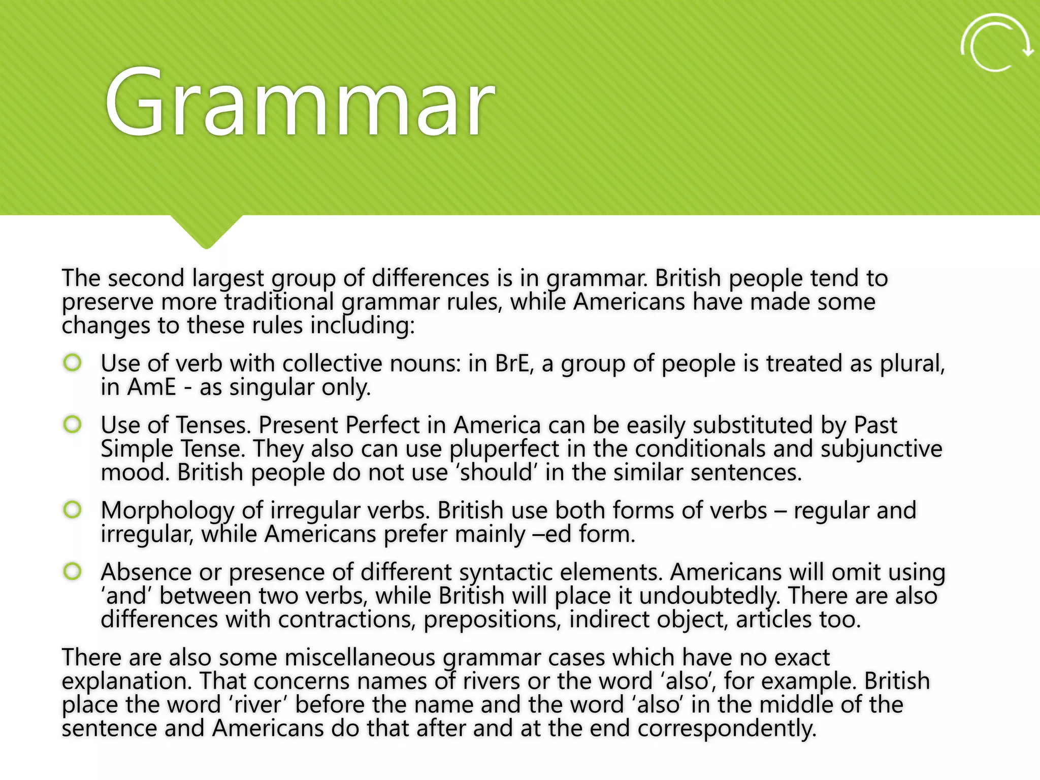 Grammar
The second largest group of differences is in grammar. British people tend to
preserve more traditional grammar rules, while Americans have made some
changes to these rules including:
 Use of verb with collective nouns: in BrE, a group of people is treated as plural,
in AmE - as singular only.
 Use of Tenses. Present Perfect in America can be easily substituted by Past
Simple Tense. They also can use pluperfect in the conditionals and subjunctive
mood. British people do not use ‘should’ in the similar sentences.
 Morphology of irregular verbs. British use both forms of verbs – regular and
irregular, while Americans prefer mainly –ed form.
 Absence or presence of different syntactic elements. Americans will omit using
‘and’ between two verbs, while British will place it undoubtedly. There are also
differences with contractions, prepositions, indirect object, articles too.
There are also some miscellaneous grammar cases which have no exact
explanation. That concerns names of rivers or the word ‘also’, for example. British
place the word ‘river’ before the name and the word ‘also’ in the middle of the
sentence and Americans do that after and at the end correspondently.
 
