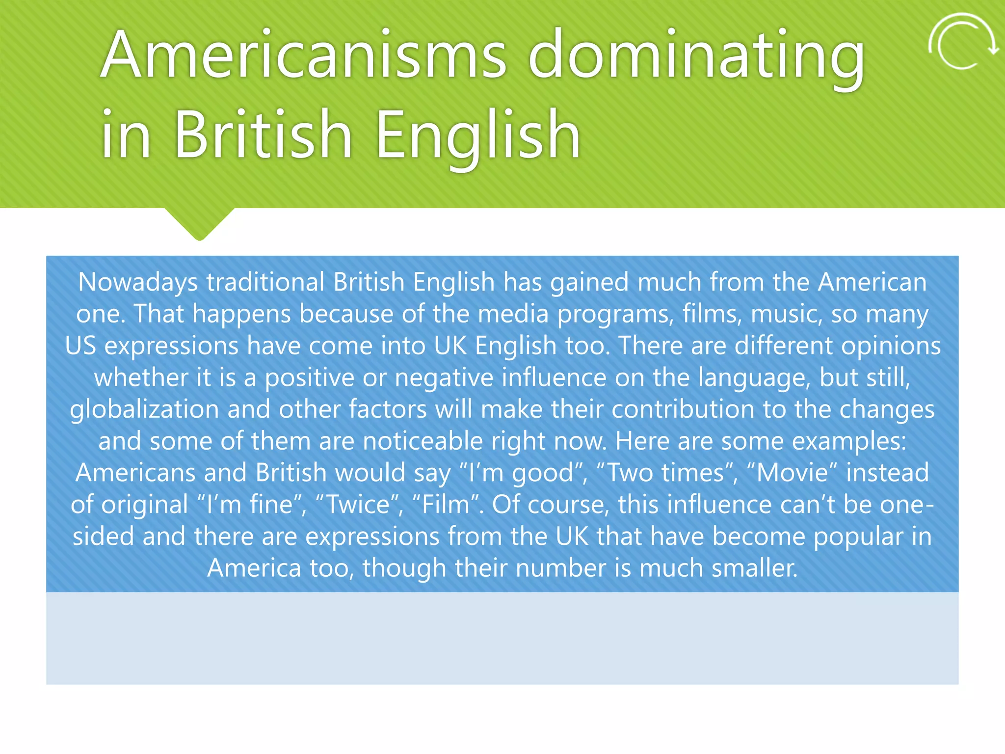 Americanisms dominating
in British English
Nowadays traditional British English has gained much from the American
one. That happens because of the media programs, films, music, so many
US expressions have come into UK English too. There are different opinions
whether it is a positive or negative influence on the language, but still,
globalization and other factors will make their contribution to the changes
and some of them are noticeable right now. Here are some examples:
Americans and British would say “I’m good”, “Two times”, “Movie” instead
of original “I’m fine”, “Twice”, “Film”. Of course, this influence can’t be one-
sided and there are expressions from the UK that have become popular in
America too, though their number is much smaller.
 