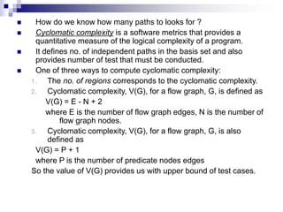  How do we know how many paths to looks for ?
 Cyclomatic complexity is a software metrics that provides a
quantitative measure of the logical complexity of a program.
 It defines no. of independent paths in the basis set and also
provides number of test that must be conducted.
 One of three ways to compute cyclomatic complexity:
1. The no. of regions corresponds to the cyclomatic complexity.
2. Cyclomatic complexity, V(G), for a flow graph, G, is defined as
V(G) = E - N + 2
where E is the number of flow graph edges, N is the number of
flow graph nodes.
3. Cyclomatic complexity, V(G), for a flow graph, G, is also
defined as
V(G) = P + 1
where P is the number of predicate nodes edges
So the value of V(G) provides us with upper bound of test cases.
 