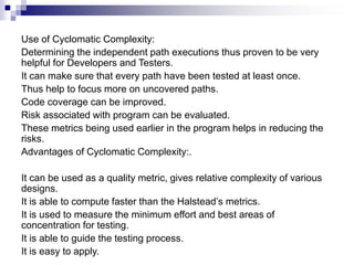 Use of Cyclomatic Complexity:
Determining the independent path executions thus proven to be very
helpful for Developers and Testers.
It can make sure that every path have been tested at least once.
Thus help to focus more on uncovered paths.
Code coverage can be improved.
Risk associated with program can be evaluated.
These metrics being used earlier in the program helps in reducing the
risks.
Advantages of Cyclomatic Complexity:.
It can be used as a quality metric, gives relative complexity of various
designs.
It is able to compute faster than the Halstead’s metrics.
It is used to measure the minimum effort and best areas of
concentration for testing.
It is able to guide the testing process.
It is easy to apply.
 