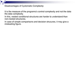 Disadvantages of Cyclomatic Complexity:
It is the measure of the programs’s control complexity and not the data
the data complexity.
In this, nested conditional structures are harder to understand than
non-nested structures.
In case of simple comparisons and decision strucures, it may give a
misleading figure.
 