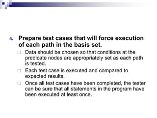 4. Prepare test cases that will force execution
of each path in the basis set.
 Data should be chosen so that conditions at the
predicate nodes are appropriately set as each path
is tested.
 Each test case is executed and compared to
expected results.
 Once all test cases have been completed, the tester
can be sure that all statements in the program have
been executed at least once.
 