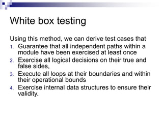 White box testing
Using this method, we can derive test cases that
1. Guarantee that all independent paths within a
module have been exercised at least once
2. Exercise all logical decisions on their true and
false sides,
3. Execute all loops at their boundaries and within
their operational bounds
4. Exercise internal data structures to ensure their
validity.
 