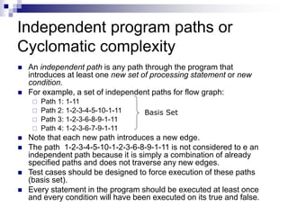 Independent program paths or
Cyclomatic complexity
 An independent path is any path through the program that
introduces at least one new set of processing statement or new
condition.
 For example, a set of independent paths for flow graph:
 Path 1: 1-11
 Path 2: 1-2-3-4-5-10-1-11
 Path 3: 1-2-3-6-8-9-1-11
 Path 4: 1-2-3-6-7-9-1-11
 Note that each new path introduces a new edge.
 The path 1-2-3-4-5-10-1-2-3-6-8-9-1-11 is not considered to e an
independent path because it is simply a combination of already
specified paths and does not traverse any new edges.
 Test cases should be designed to force execution of these paths
(basis set).
 Every statement in the program should be executed at least once
and every condition will have been executed on its true and false.
Basis Set
 
