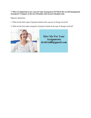 7. Why is it important to use expected value management (EVM) in the overall management
of projects? Compare to the use of baseline and current schedules only.
Objective Questions
1. What are the three types of projects based on the amount of change involved?
2. What are the four major categories of projects based on the type of change involved?
 