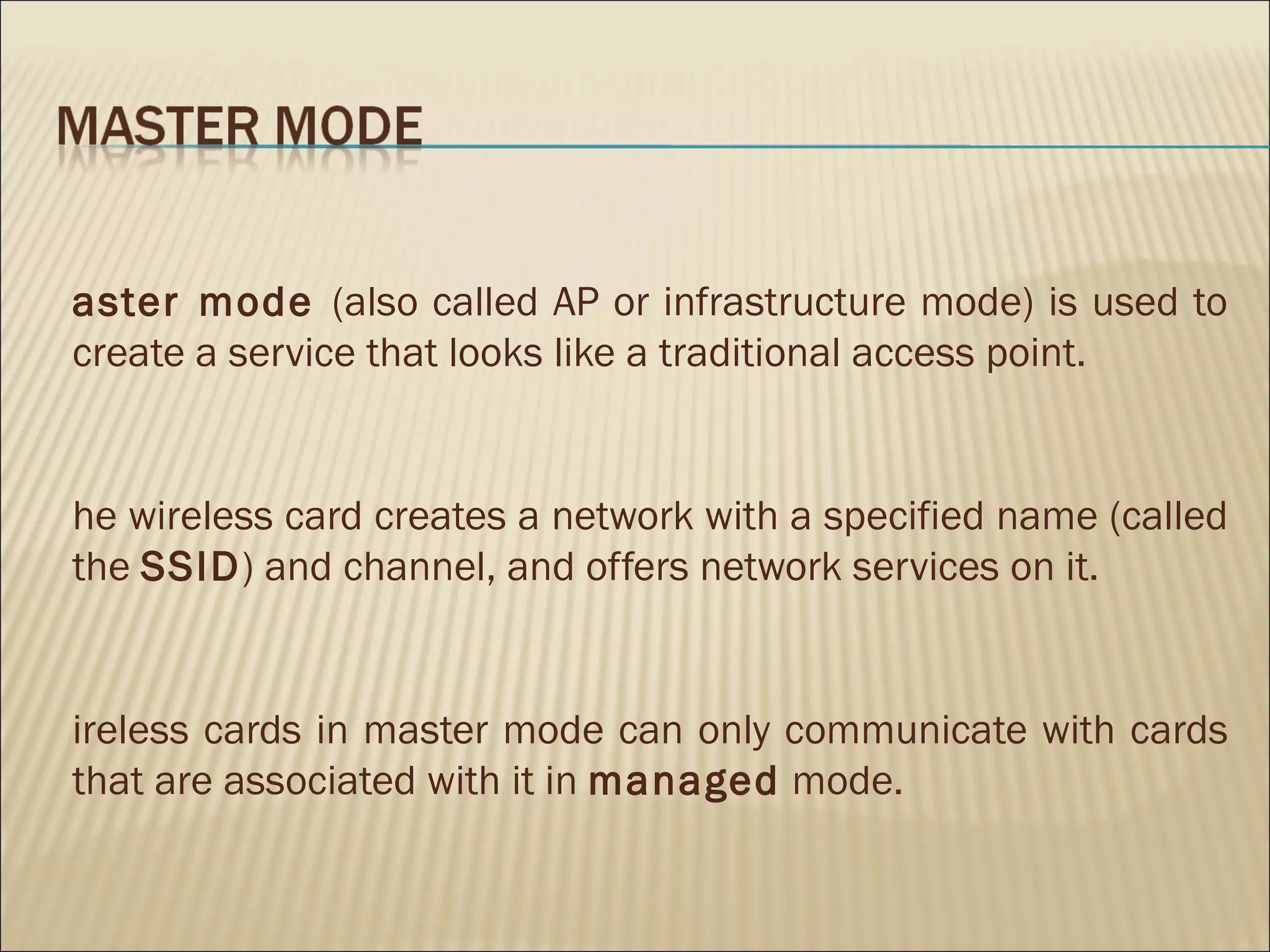 aster mode (also called AP or infrastructure mode) is used to
create a service that looks like a traditional access point.


he wireless card creates a network with a specified name (called
the SSID) and channel, and offers network services on it.


ireless cards in master mode can only communicate with cards
that are associated with it in managed mode.
 