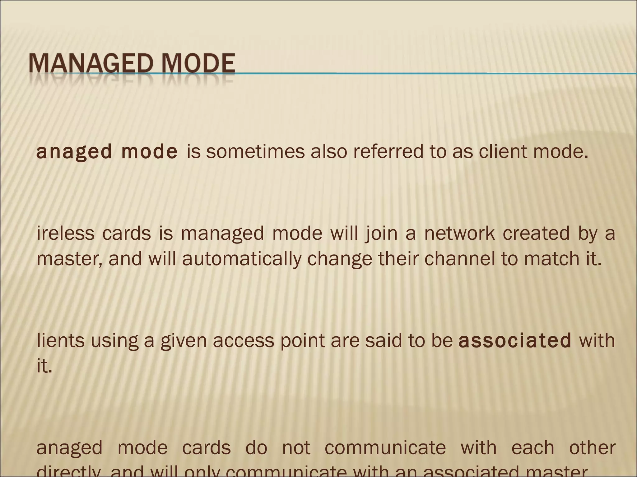 anaged mode is sometimes also referred to as client mode.


ireless cards is managed mode will join a network created by a
master, and will automatically change their channel to match it.


lients using a given access point are said to be associated with
it.


anaged mode cards do not communicate with each other
 