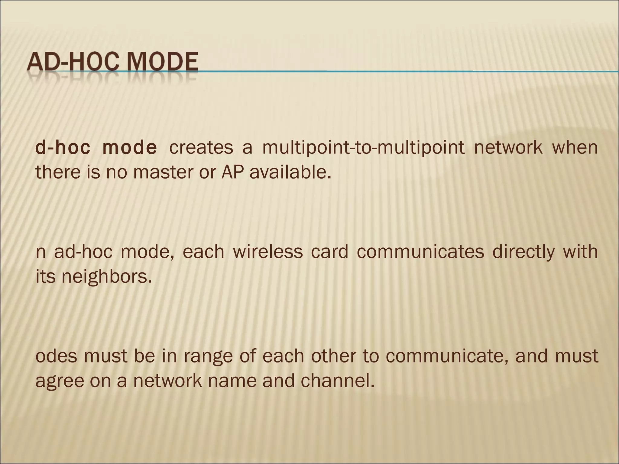 d-hoc mode creates a multipoint-to-multipoint network when
there is no master or AP available.


n ad-hoc mode, each wireless card communicates directly with
its neighbors.


odes must be in range of each other to communicate, and must
agree on a network name and channel.
 