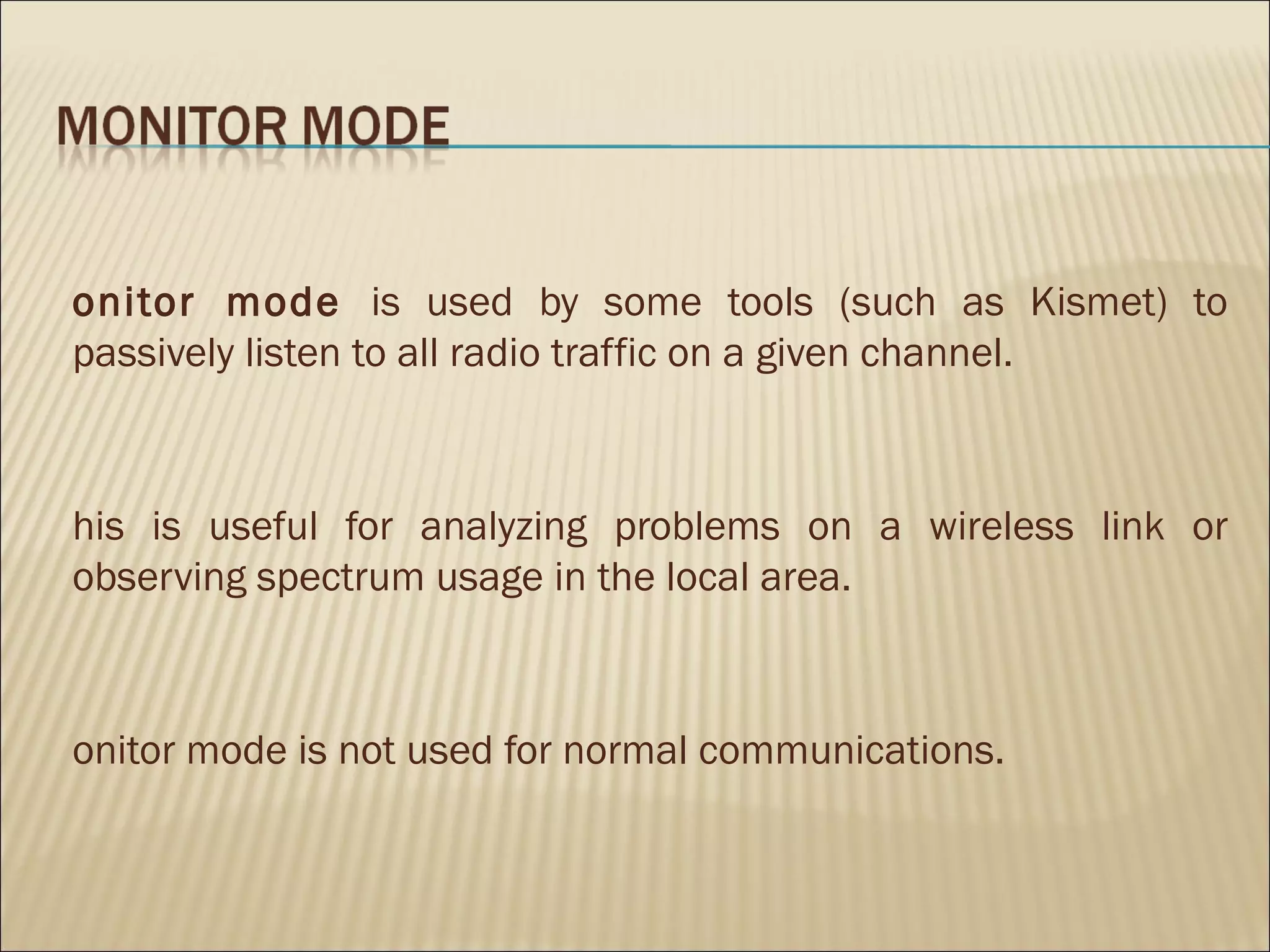 onitor mode is used by some tools (such as Kismet) to
passively listen to all radio traffic on a given channel.



his is useful for analyzing problems on a wireless link or
observing spectrum usage in the local area.



onitor mode is not used for normal communications.
 