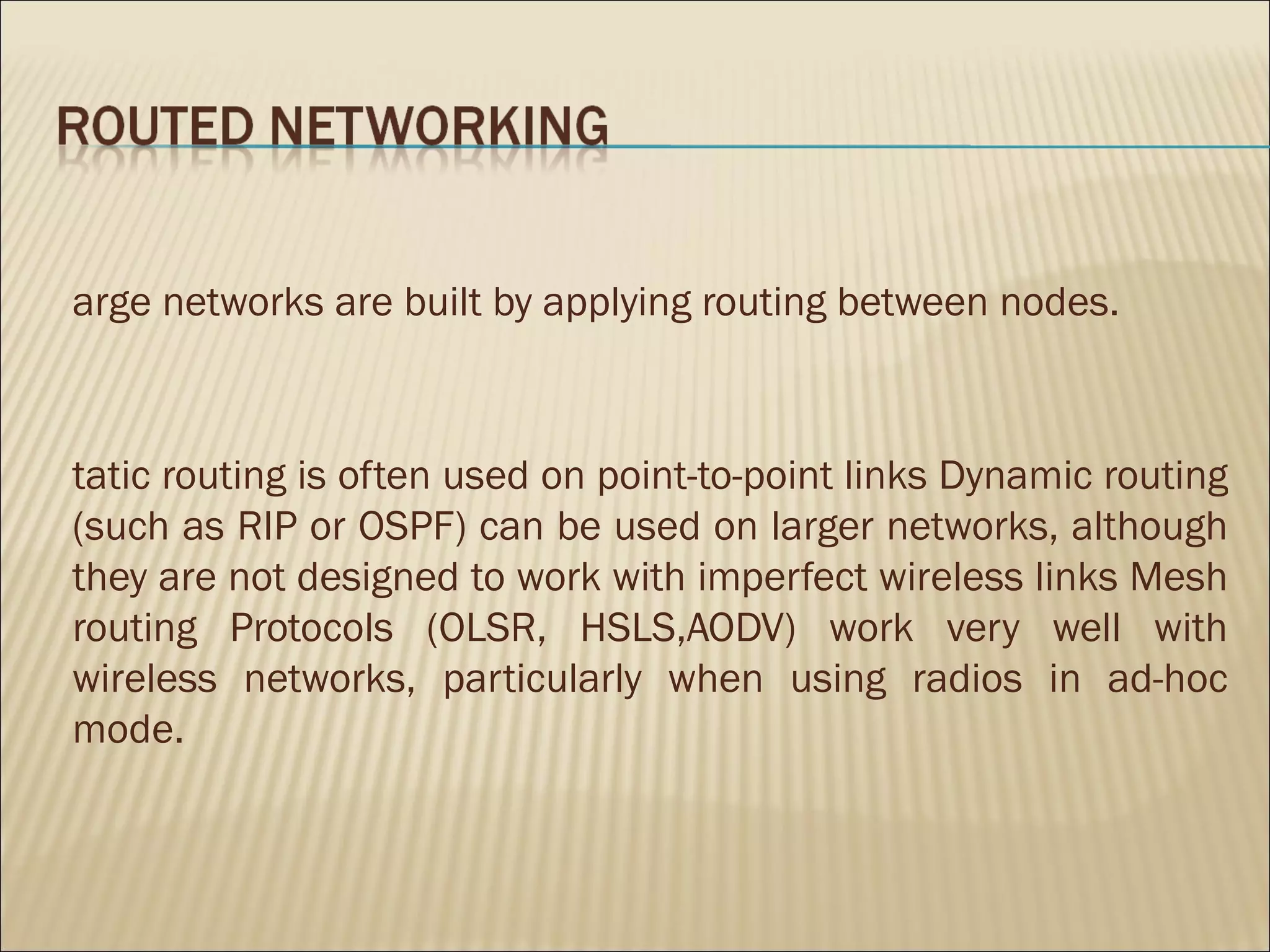 arge networks are built by applying routing between nodes.



tatic routing is often used on point-to-point links Dynamic routing
(such as RIP or OSPF) can be used on larger networks, although
they are not designed to work with imperfect wireless links Mesh
routing Protocols (OLSR, HSLS,AODV) work very well with
wireless networks, particularly when using radios in ad-hoc
mode.
 