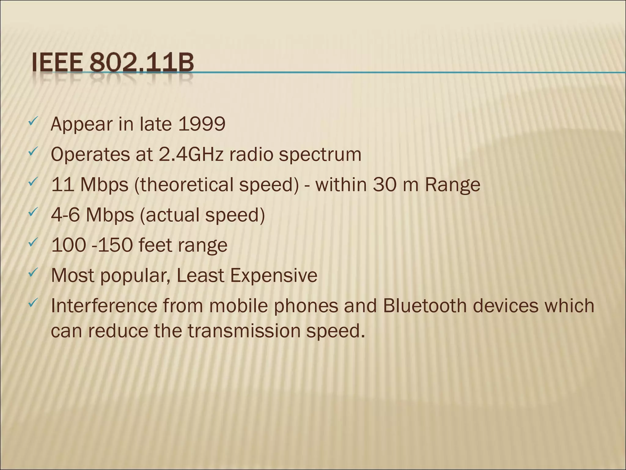    Appear in late 1999
   Operates at 2.4GHz radio spectrum
   11 Mbps (theoretical speed) - within 30 m Range
   4-6 Mbps (actual speed)
   100 -150 feet range
   Most popular, Least Expensive
   Interference from mobile phones and Bluetooth devices which
    can reduce the transmission speed.
 