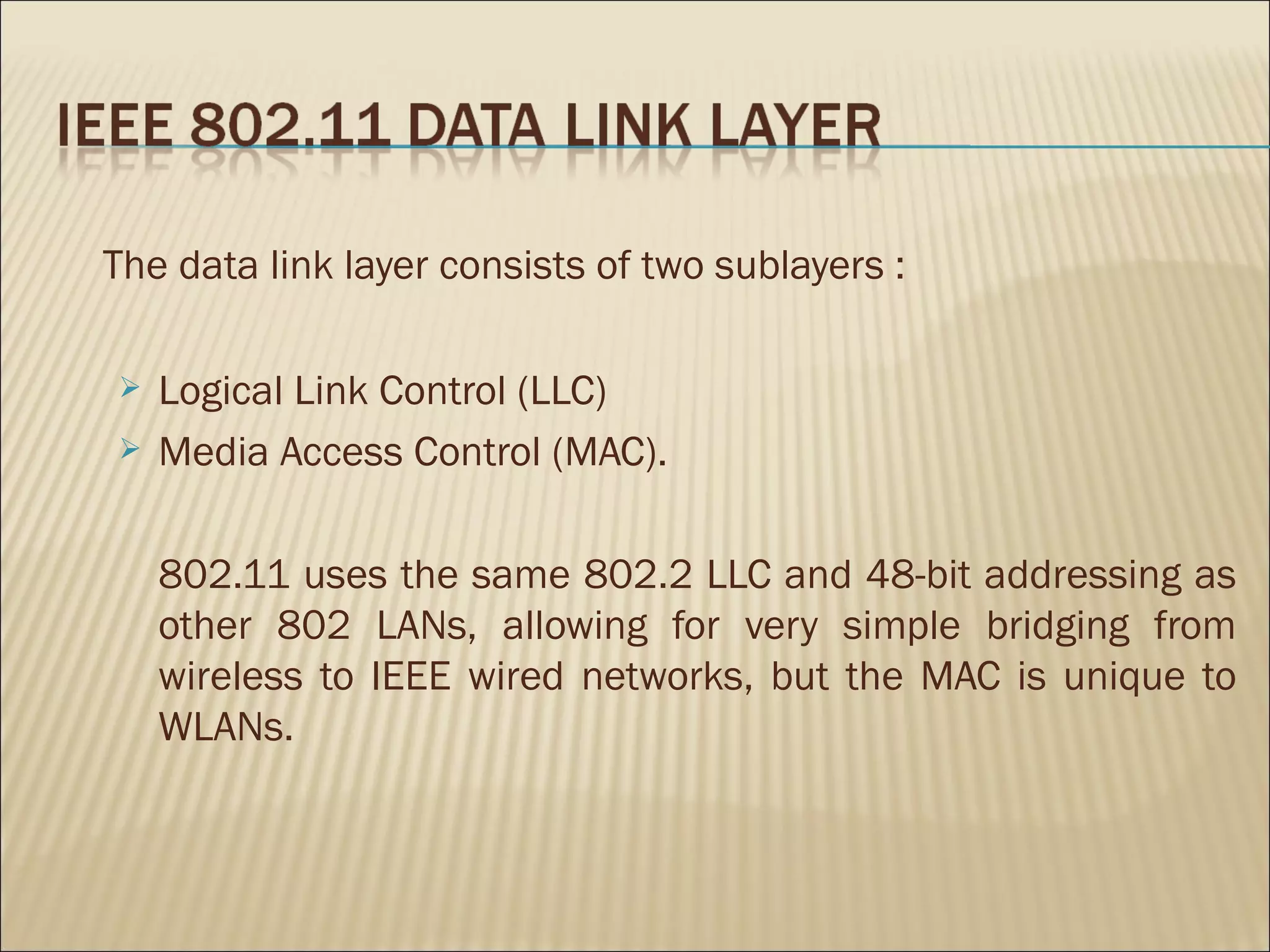 The data link layer consists of two sublayers :

   Logical Link Control (LLC)
   Media Access Control (MAC).

    802.11 uses the same 802.2 LLC and 48-bit addressing as
    other 802 LANs, allowing for very simple bridging from
    wireless to IEEE wired networks, but the MAC is unique to
    WLANs.
 