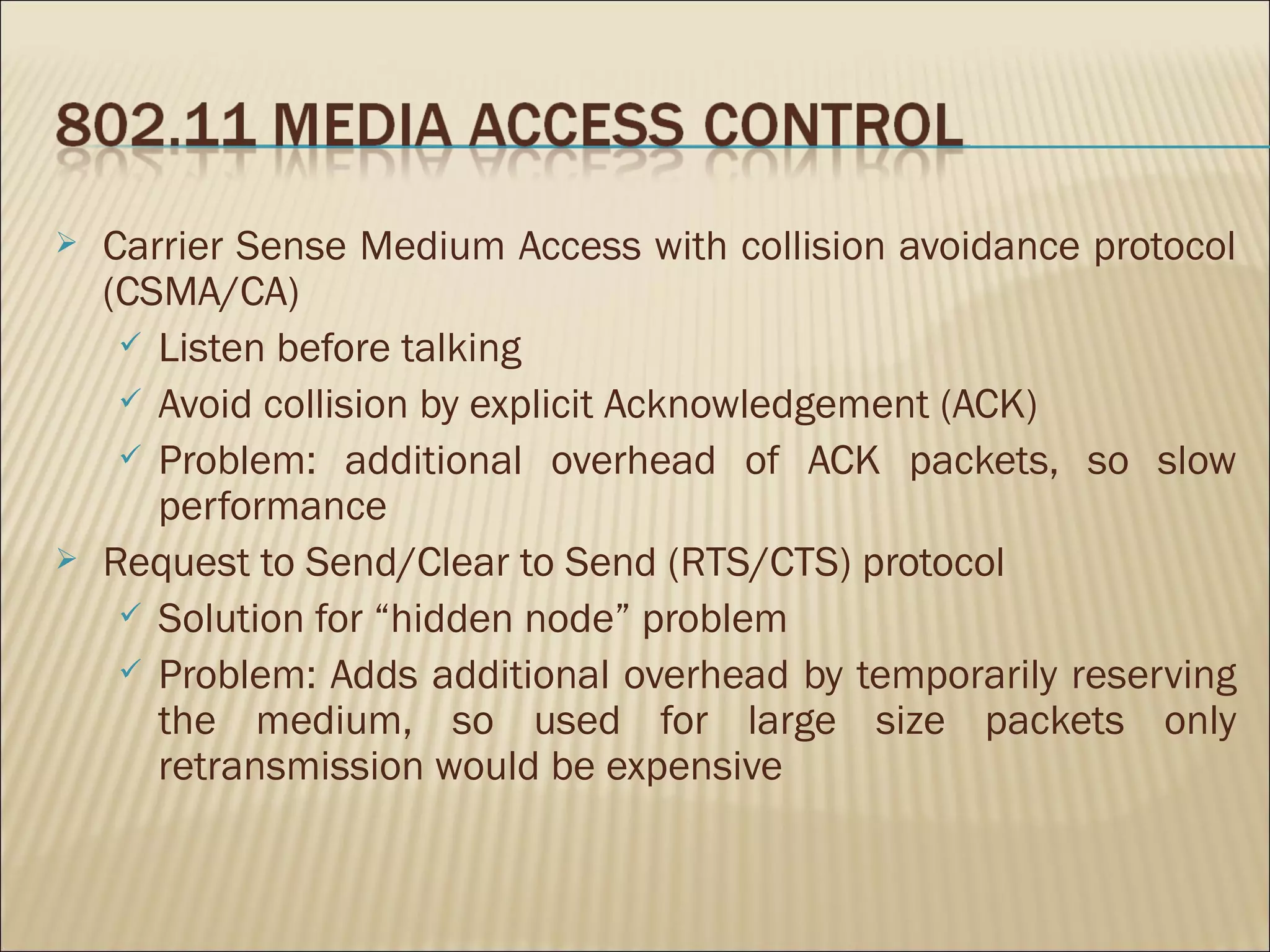    Carrier Sense Medium Access with collision avoidance protocol
    (CSMA/CA)
      Listen before talking
      Avoid collision by explicit Acknowledgement (ACK)
      Problem: additional overhead of ACK packets, so slow
       performance
   Request to Send/Clear to Send (RTS/CTS) protocol
      Solution for “hidden node” problem
      Problem: Adds additional overhead by temporarily reserving
       the medium, so used for large size packets only
       retransmission would be expensive
 