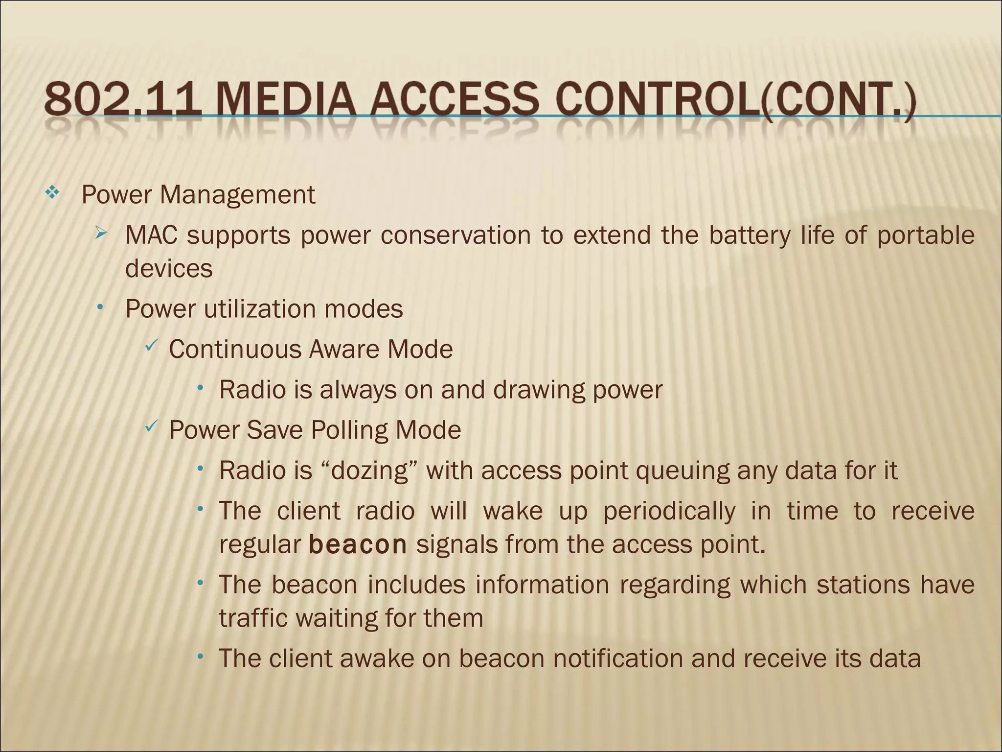    Power Management
      MAC supports power conservation to extend the battery life of portable
       devices
     • Power utilization modes

         Continuous Aware Mode

             • Radio is always on and drawing power

         Power Save Polling Mode

             • Radio is “dozing” with access point queuing any data for it

             • The client radio will wake up periodically in time to receive
               regular beacon signals from the access point.
             • The beacon includes information regarding which stations have
               traffic waiting for them
             • The client awake on beacon notification and receive its data
 