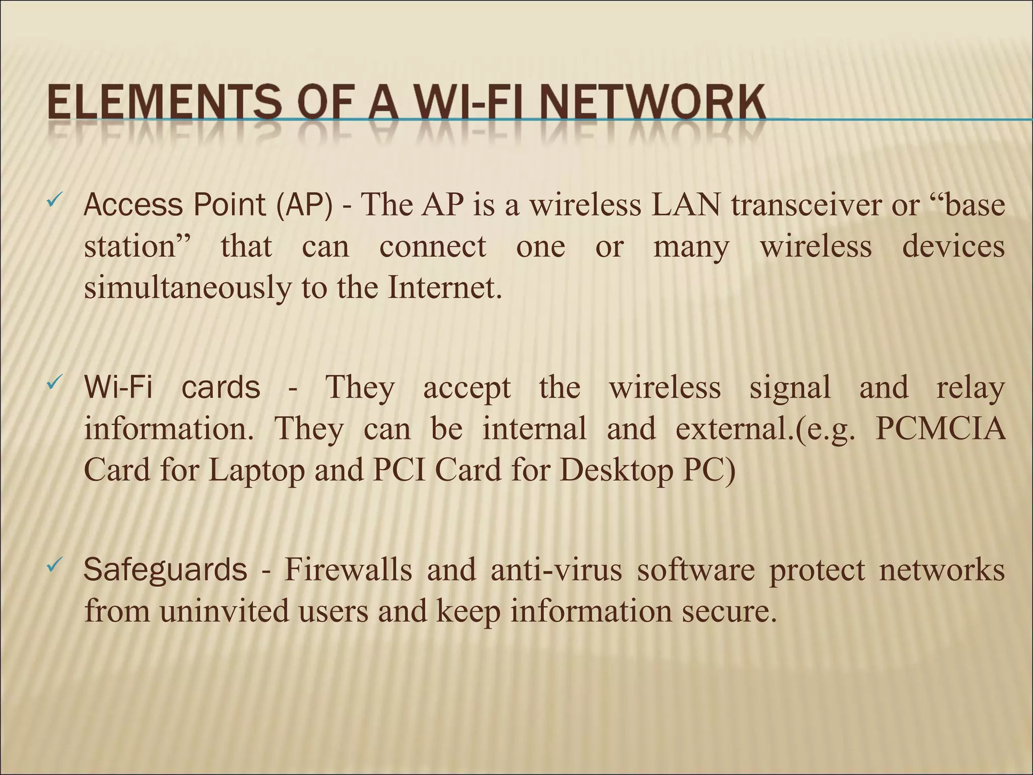    Access Point (AP) - The AP is a wireless LAN transceiver or “base
    station” that can connect one or many wireless devices
    simultaneously to the Internet.

   Wi-Fi cards - They accept the wireless signal and relay
    information. They can be internal and external.(e.g. PCMCIA
    Card for Laptop and PCI Card for Desktop PC)

   Safeguards - Firewalls and anti-virus software protect networks
    from uninvited users and keep information secure.
 