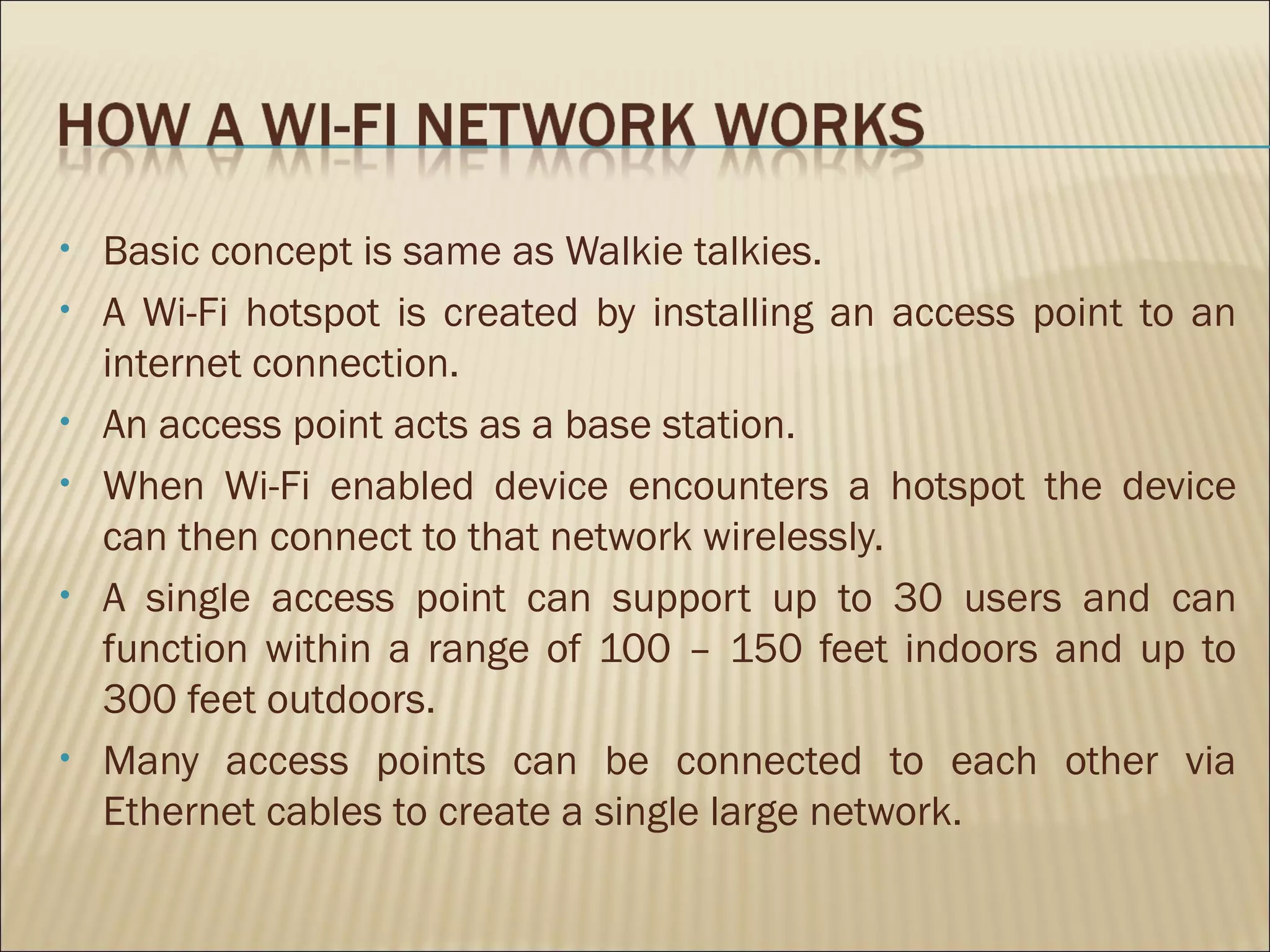 •   Basic concept is same as Walkie talkies.
•   A Wi-Fi hotspot is created by installing an access point to an
    internet connection.
•   An access point acts as a base station.
•   When Wi-Fi enabled device encounters a hotspot the device
    can then connect to that network wirelessly.
•   A single access point can support up to 30 users and can
    function within a range of 100 – 150 feet indoors and up to
    300 feet outdoors.
•   Many access points can be connected to each other via
    Ethernet cables to create a single large network.
 