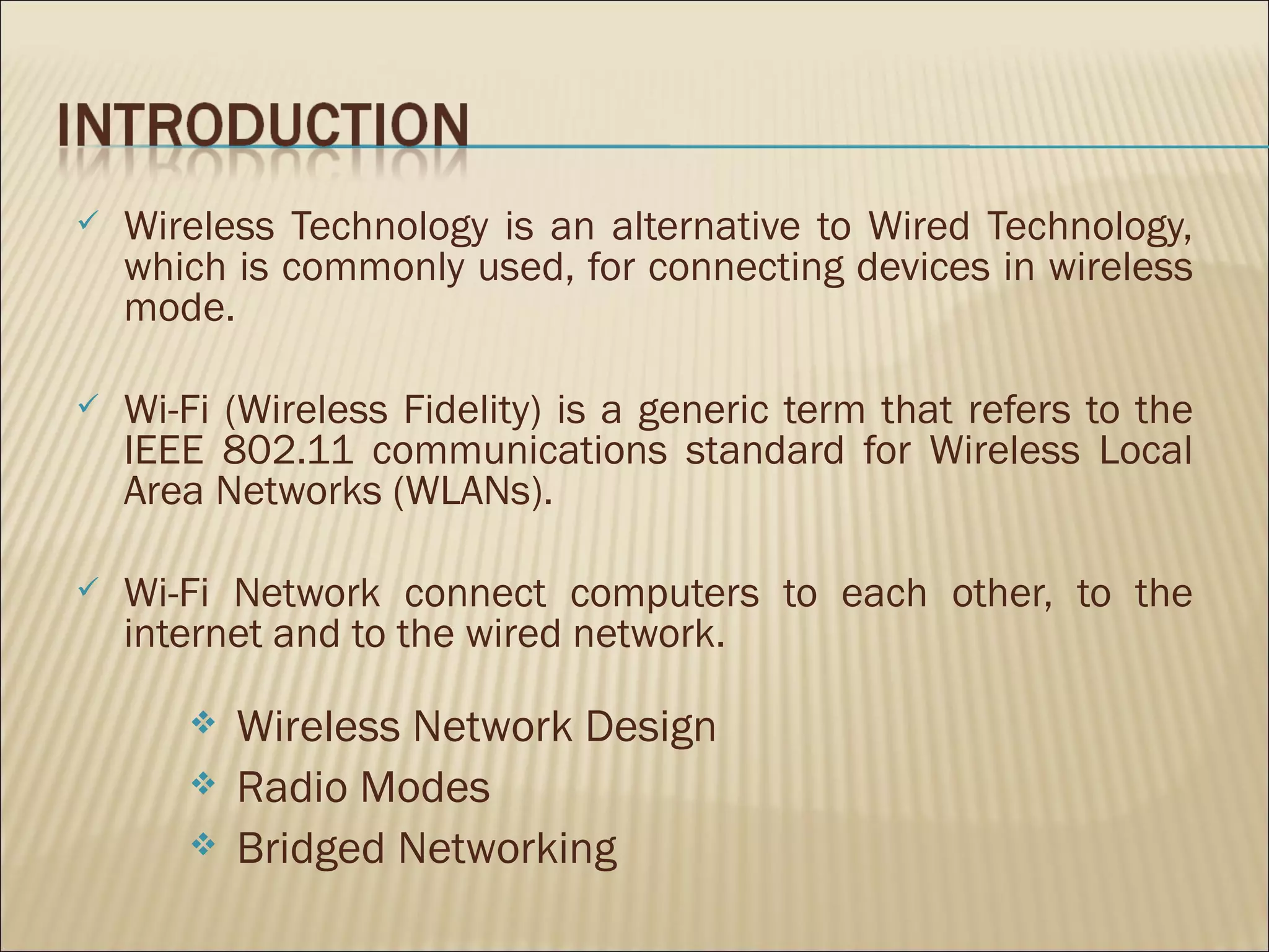    Wireless Technology is an alternative to Wired Technology,
    which is commonly used, for connecting devices in wireless
    mode.

   Wi-Fi (Wireless Fidelity) is a generic term that refers to the
    IEEE 802.11 communications standard for Wireless Local
    Area Networks (WLANs).

   Wi-Fi Network connect computers to each other, to the
    internet and to the wired network.

          Wireless Network Design
          Radio Modes
          Bridged Networking
 