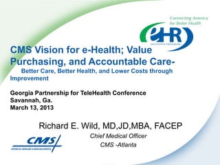 CMS Vision for e-Health; Value
Purchasing, and Accountable Care-
   Better Care, Better Health, and Lower Costs through
Improvement

Georgia Partnership for TeleHealth Conference
Savannah, Ga.
March 13, 2013


         Richard E. Wild, MD,JD,MBA, FACEP
                          Chief Medical Officer
                             CMS -Atlanta
 
