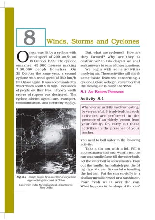 8                  Winds, Storms and Cyclones

O
         rissa was hit by a cyclone with              But, what are cyclones? How are
         wind speed of 200 km/h on                 they formed? Why are they so
         18 October 1999. The cyclone              destructive? In this chapter we shall
smashed 45,000 houses making                       seek answers to some of these questions.
7,00,000 people homeless. On                          We begin with some activities
29 October the same year, a second                 involving air. These activities will clarify
cyclone with wind speed of 260 km/h                some basic features concerning a
hit Orissa again. It was accompanied by            cyclone. Before we begin, remember that
water waves about 9 m high. Thousands              the moving air is called the wind
                                                                                 wind.
of people lost their lives. Property worth
                                                   8.1 AIR EXERTS PRESSURE
crores of rupees was destroyed. The
cyclone affected agriculture, transport,           Activity 8.1
communication, and electricity supply.
                                                   Whenever an activity involves heating,
                                                   be very careful. It is advised that such
                                                   activities are performed in the
                                                   presence of an elderly person from
                                                   your family. Or, carry out these
                                                   activities in the presence of your
                                                   teacher.

                                                   You need to boil water in the following
                                                   activity.
                                                      Take a tin can with a lid. Fill it
                                                   approximately half with water. Heat the
                                                   can on a candle flame till the water boils.
                                                   Let the water boil for a few minutes. Blow
                                                   out the candle. Immediately put the lid
                                                   tightly on the can. Be careful in handling
                                                   the hot can. Put the can carefully in a
Fig. 8.1 Image taken by a satellite of a cyclone   shallow metallic vessel or a washbasin.
        approaching the coast of Orissa
                                                   Pour fresh water over the can.
  Courtesy: India Meteorological Department,
                                                   What happens to the shape of the can?
                  New Delhi

80                                                                                      SCIENCE
 