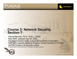Course 3: Network Security,
Section 7
Pascal Meunier, Ph.D., M.Sc., CISSP
May 2004, updated July 30, 2004
Developed thanks to the support of Symantec Corporation,
NSF SFS Capacity Building Program (Award Number 0113725)
and the Purdue e-Enterprise Center
Copyright (2004) Purdue Research Foundation. All rights reserved.
 